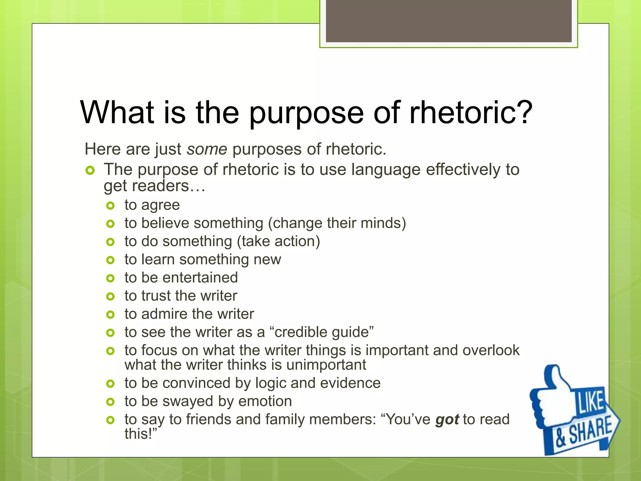 What is the purpose of rhetoric?
Here are just some purposes of rhetoric.
 The purpose of rhetoric is to use language effectively to
get readers…
 to agree
 to believe something (change their minds)
 to do something (take action)
 to learn something new
 to be entertained
 to trust the writer
 to admire the writer
 to see the writer as a “credible guide”
 to focus on what the writer things is important and overlook
what the writer thinks is unimportant
 to be convinced by logic and evidence
 to be swayed by emotion
 to say to friends and family members: “You’ve got to read
this!”
 