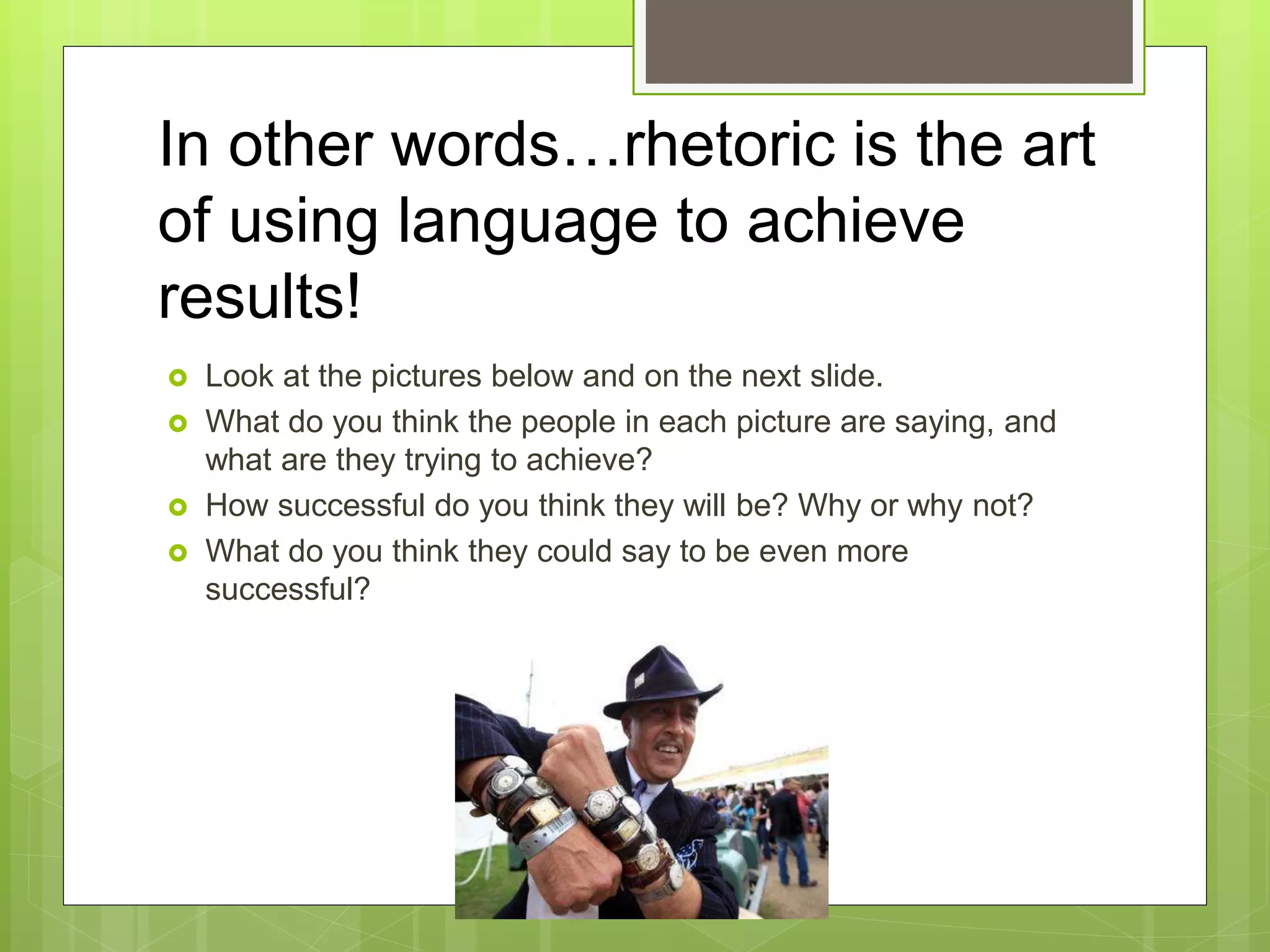 In other words…rhetoric is the art
of using language to achieve
results!
 Look at the pictures below and on the next slide.
 What do you think the people in each picture are saying, and
what are they trying to achieve?
 How successful do you think they will be? Why or why not?
 What do you think they could say to be even more
successful?
 