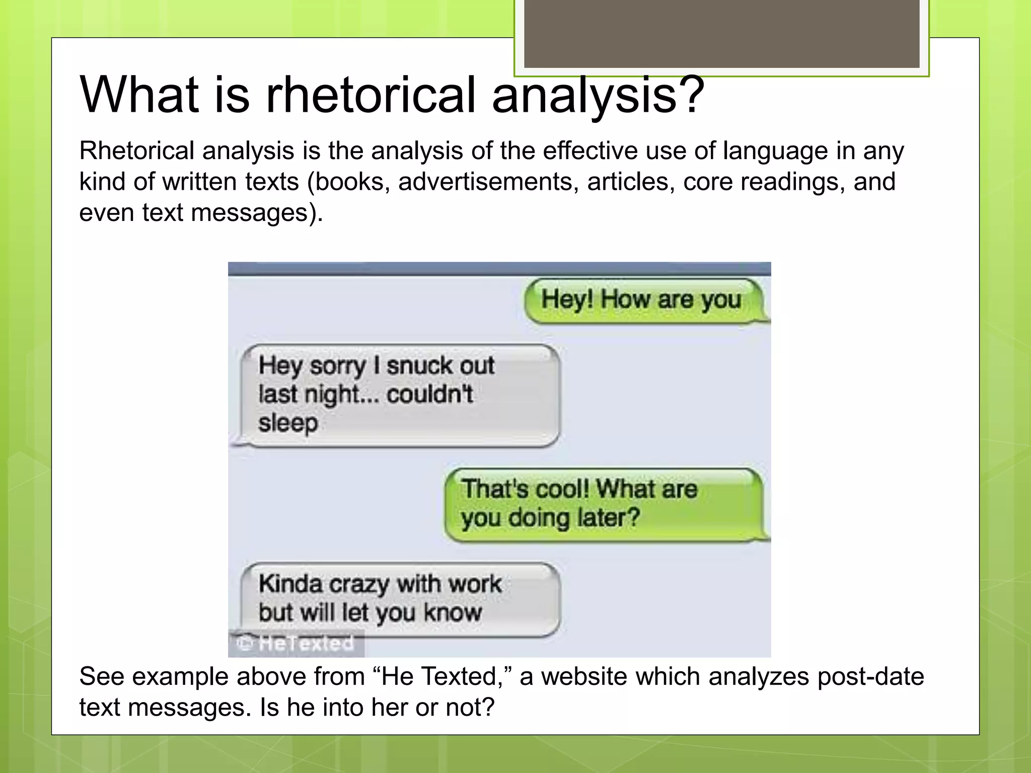 What is rhetorical analysis?
Rhetorical analysis is the analysis of the effective use of language in any
kind of written texts (books, advertisements, articles, core readings, and
even text messages).
See example above from “He Texted,” a website which analyzes post-date
text messages. Is he into her or not?
 
