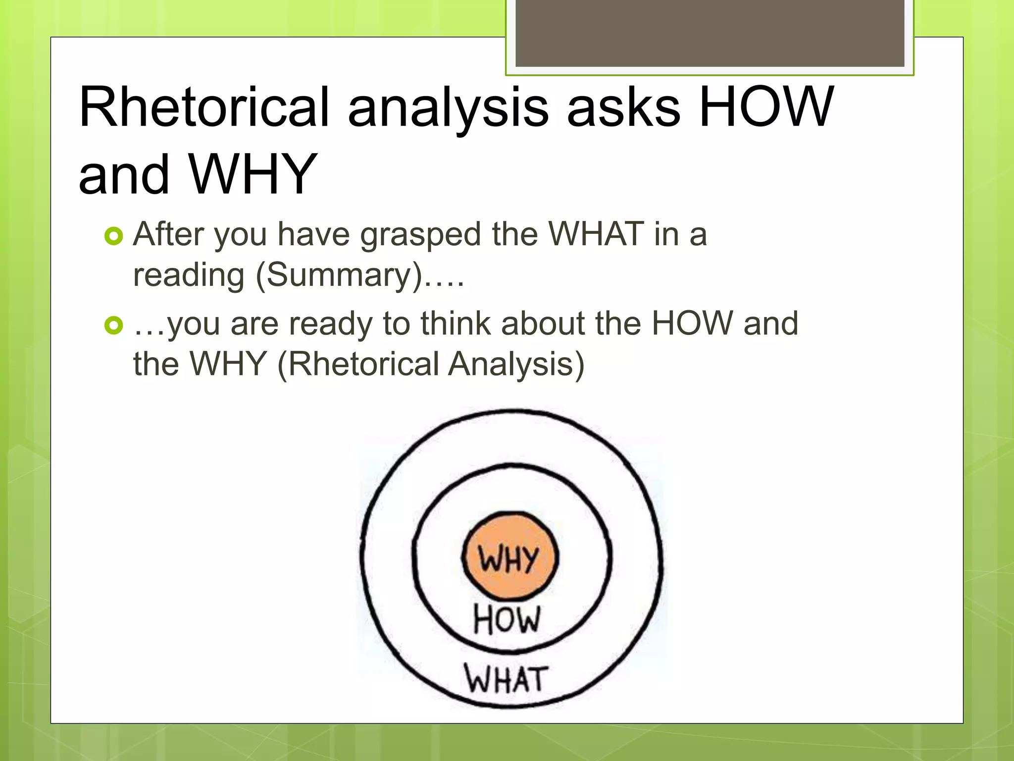 Rhetorical analysis asks HOW
and WHY
 After you have grasped the WHAT in a
reading (Summary)….
 …you are ready to think about the HOW and
the WHY (Rhetorical Analysis)
 