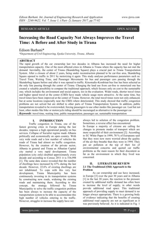 Edison Barhani. Int. Journal of Engineering Research and Application www.ijera.com
ISSN : 2248-9622, Vol. 7, Issue 1, ( Part -2) January 2017, pp.77-82
www.ijera.com 77 | P a g e
Increasing the Road Capacity Not Always Improves the Travel
Time: A Before and After Study in Tirana
Edison Barhani*
*Department of Civil Engineering, Epoka University, Tirana, Albania
ABSTRACT
The rapid growth of the car ownership last two decades in Albania has increased the need for higher
transportation capacity. One of the most affected cities in Albania is Tirana where the capacity has not met the
demand. Inevitably, the center of Tirana (Skanderbeg Square) plays a crucial part in Tirana Transportation
System. After a closure of about 2 years, being under reconstruction planned to be car-free area, Skanderbeg
Square opened to traffic in 2011 by motorizing it again. This study analyses performance parameters such as:
Travel Time, Waiting Time, and Passenger Movements for bus and passenger cars passing through the
Skanderbeg Square before and after it was opened to traffic. Kinostudio-Kombinat bus line has been selected as
the only line passing through the center of Tirana. Changing the land use from car-free to motorized one has
created a valuable possibility to compare the traditional approach; which focuses only on cost to the sustainable
one; which includes the environment and social aspects, too in the evaluation. Wider roads, shorter travel times
and higher speed travel at the center (CBD) have made vehicle usage more attractive. At the same time, bus
travel times have been improved at the center of Tirana. However, the total travel times were not only enhanced,
but at some locations (especially near the CBD) where deteriorated. This study showed that traffic congestion
problems are not solved but are shifted to other parts of Tirana Transportation System. In addition, public
transportation revealed to be overcrowded, forcing passengers to use other modes like passenger car. Last but not
least, other modes like bike or motorcycle riding should be encouraged as alternative to the passenger car.
Keywords: travel time, waiting time, public transportation, passenger car, sustainable transportation
I. INTRODUCTION
Traffic congestion in Tirana, one of the
fastest growing cities in Europe during the last
decades, imposes a high operational penalty on bus
services. Collapse of Socialist regime made Albania
politically and economically an open country. With
very wide roads and a low number of vehicles the
roads of Tirana had almost no traffic congestion.
However, by the creation of the private sector,
Albania in general and Tirana as Albanian Capital
city started a very rapid development. Tirana
population (city only) doubled approximately every
decade and according to Census 2011 it is 536,998
[1]. The same data source revealed that the number
of dwellings have increased by 67% during the last
decade. However, 22.6% of existing dwellings are
not inhabitated. To cope with this very fast
development, Tirana Municipality has been
continuously investing in its transportation systems
by constructing now roads, widening the existing
roads and maintaining them. According to this
concept, the strategy followed by Tirana
Municipality to solve the traffic congestion problem
has been always to increase the capacity of the
transportation system to be able to accommodate this
high number of vehicles entering to the traffic.
However, struggles to increase the supply have not
always led to solution of the congestion problem.
Sometimes, a reverse affect has encountered.
In Europe a majority of citizens are calling for
changes to promote modes of transport which are
more respectful of their environment [2]. According
to EC White Paper in 1999, 70 % of Europeans said
that they were now more worried about the quality
of the air they breathe than they were in 1994. They
put air pollution at the top of their list of
environmental concerns and quoted car traffic
problems as the main reason for their discontent as
far as the environment in which they lived was
concerned.
II. LITERATURE REVIEW
2.1 The Traditional (Old) Approach to the
Problem
As car ownership and use have increased,
in Europe [3] over the past 30 years and in Albania
[1] in the last 20 years, the reaction to the pressure
created by additional traffic demand has often been
to increase the level of supply, in other words
provide additional road space. This traditional
approach of providing supply to meet demand is no
longer always appropriate. There is a growing body
of evidence indicating that the benefits of creating
additional road capacity are not as significant as it
was previously believed. As it is indicated in Fig. 1
RESEARCH ARTICLE OPEN ACCESS
 
