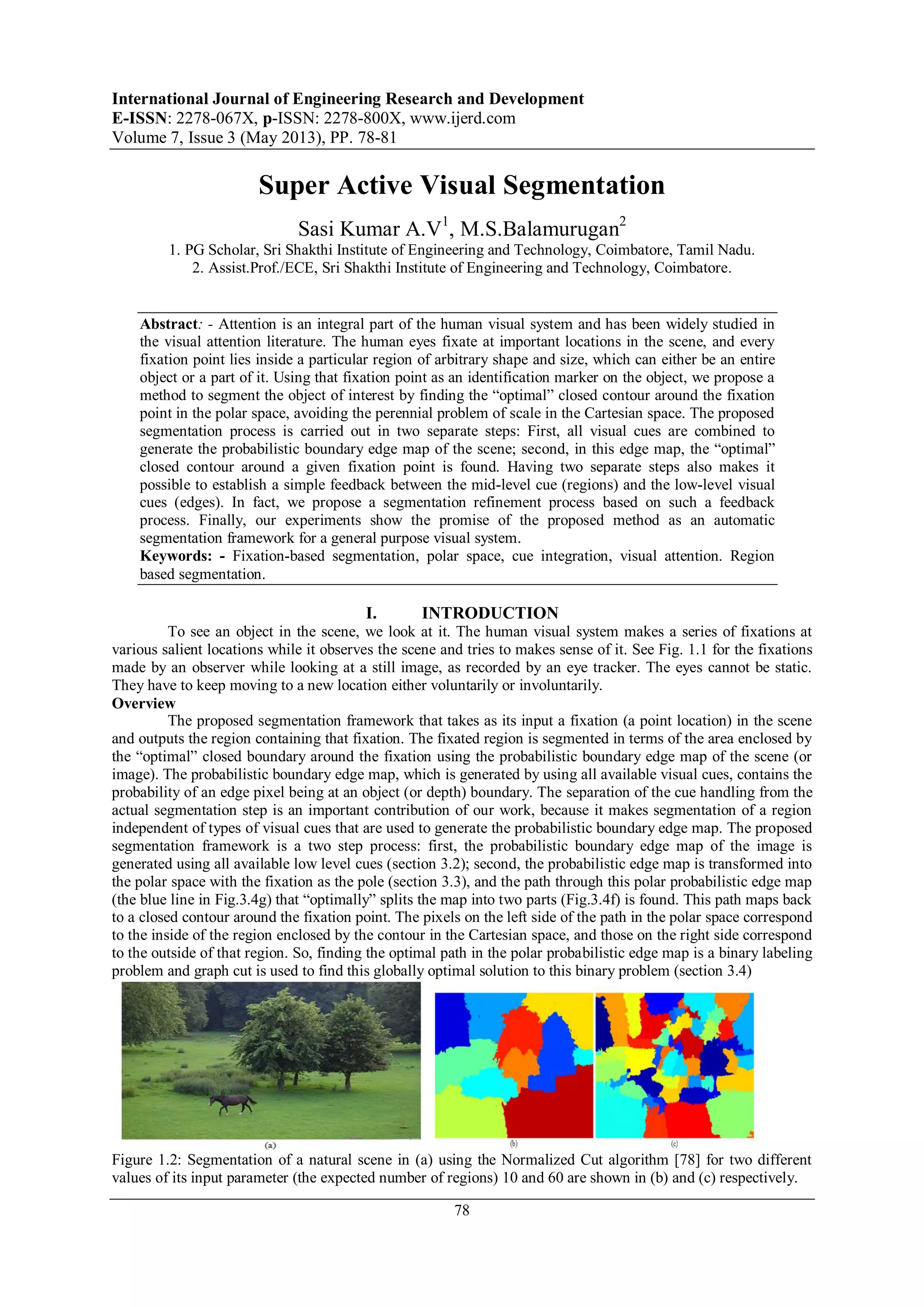 International Journal of Engineering Research and Development
E-ISSN: 2278-067X, p-ISSN: 2278-800X, www.ijerd.com
Volume 7, Issue 3 (May 2013), PP. 78-81
78
Super Active Visual Segmentation
Sasi Kumar A.V1
, M.S.Balamurugan2
1. PG Scholar, Sri Shakthi Institute of Engineering and Technology, Coimbatore, Tamil Nadu.
2. Assist.Prof./ECE, Sri Shakthi Institute of Engineering and Technology, Coimbatore.
Abstract: - Attention is an integral part of the human visual system and has been widely studied in
the visual attention literature. The human eyes fixate at important locations in the scene, and every
fixation point lies inside a particular region of arbitrary shape and size, which can either be an entire
object or a part of it. Using that fixation point as an identification marker on the object, we propose a
method to segment the object of interest by finding the “optimal” closed contour around the fixation
point in the polar space, avoiding the perennial problem of scale in the Cartesian space. The proposed
segmentation process is carried out in two separate steps: First, all visual cues are combined to
generate the probabilistic boundary edge map of the scene; second, in this edge map, the “optimal”
closed contour around a given fixation point is found. Having two separate steps also makes it
possible to establish a simple feedback between the mid-level cue (regions) and the low-level visual
cues (edges). In fact, we propose a segmentation refinement process based on such a feedback
process. Finally, our experiments show the promise of the proposed method as an automatic
segmentation framework for a general purpose visual system.
Keywords: - Fixation-based segmentation, polar space, cue integration, visual attention. Region
based segmentation.
I. INTRODUCTION
To see an object in the scene, we look at it. The human visual system makes a series of fixations at
various salient locations while it observes the scene and tries to makes sense of it. See Fig. 1.1 for the fixations
made by an observer while looking at a still image, as recorded by an eye tracker. The eyes cannot be static.
They have to keep moving to a new location either voluntarily or involuntarily.
Overview
The proposed segmentation framework that takes as its input a fixation (a point location) in the scene
and outputs the region containing that fixation. The fixated region is segmented in terms of the area enclosed by
the “optimal” closed boundary around the fixation using the probabilistic boundary edge map of the scene (or
image). The probabilistic boundary edge map, which is generated by using all available visual cues, contains the
probability of an edge pixel being at an object (or depth) boundary. The separation of the cue handling from the
actual segmentation step is an important contribution of our work, because it makes segmentation of a region
independent of types of visual cues that are used to generate the probabilistic boundary edge map. The proposed
segmentation framework is a two step process: first, the probabilistic boundary edge map of the image is
generated using all available low level cues (section 3.2); second, the probabilistic edge map is transformed into
the polar space with the fixation as the pole (section 3.3), and the path through this polar probabilistic edge map
(the blue line in Fig.3.4g) that “optimally” splits the map into two parts (Fig.3.4f) is found. This path maps back
to a closed contour around the fixation point. The pixels on the left side of the path in the polar space correspond
to the inside of the region enclosed by the contour in the Cartesian space, and those on the right side correspond
to the outside of that region. So, finding the optimal path in the polar probabilistic edge map is a binary labeling
problem and graph cut is used to find this globally optimal solution to this binary problem (section 3.4)
Figure 1.2: Segmentation of a natural scene in (a) using the Normalized Cut algorithm [78] for two different
values of its input parameter (the expected number of regions) 10 and 60 are shown in (b) and (c) respectively.
 