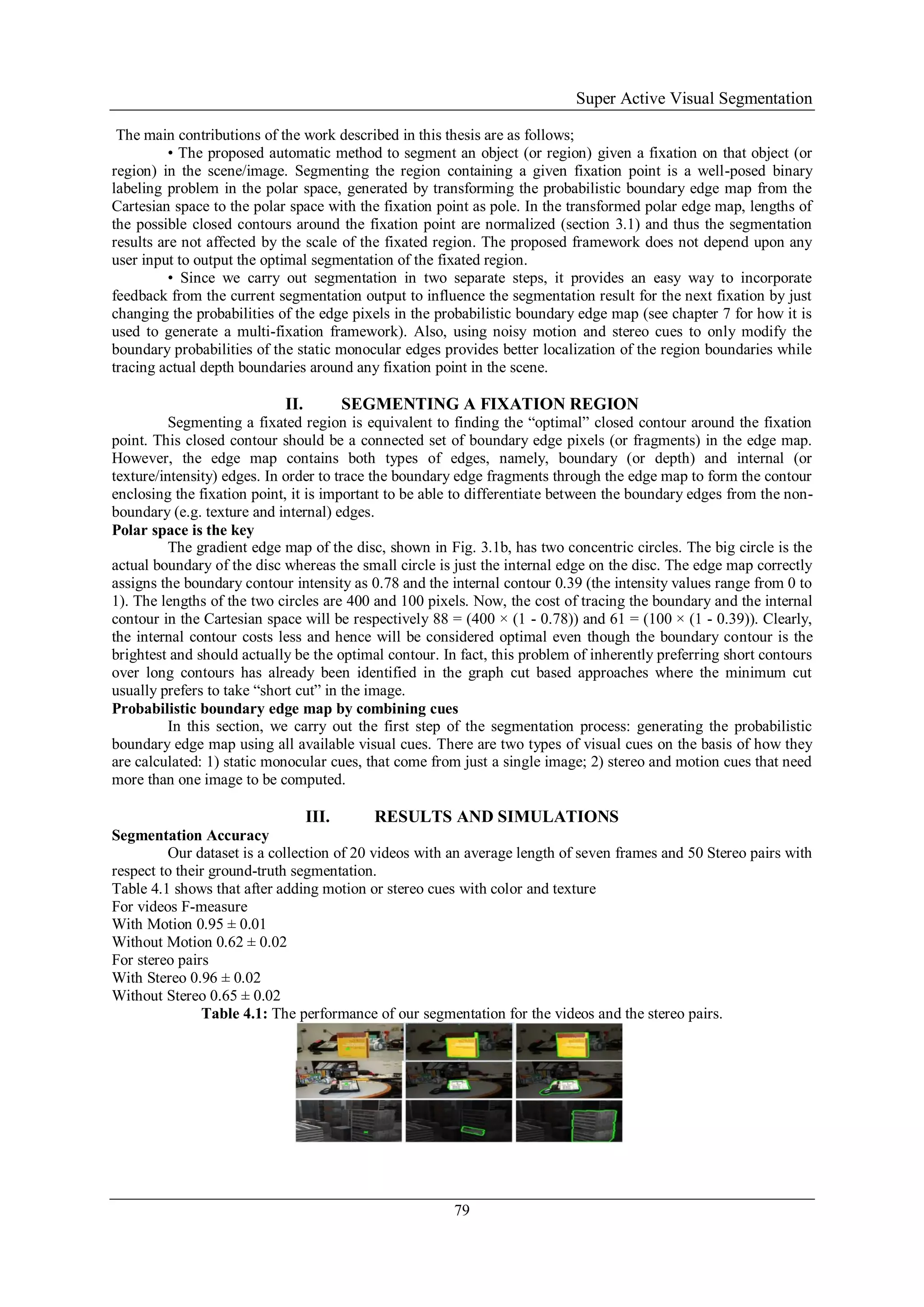 Super Active Visual Segmentation
79
The main contributions of the work described in this thesis are as follows;
• The proposed automatic method to segment an object (or region) given a fixation on that object (or
region) in the scene/image. Segmenting the region containing a given fixation point is a well-posed binary
labeling problem in the polar space, generated by transforming the probabilistic boundary edge map from the
Cartesian space to the polar space with the fixation point as pole. In the transformed polar edge map, lengths of
the possible closed contours around the fixation point are normalized (section 3.1) and thus the segmentation
results are not affected by the scale of the fixated region. The proposed framework does not depend upon any
user input to output the optimal segmentation of the fixated region.
• Since we carry out segmentation in two separate steps, it provides an easy way to incorporate
feedback from the current segmentation output to influence the segmentation result for the next fixation by just
changing the probabilities of the edge pixels in the probabilistic boundary edge map (see chapter 7 for how it is
used to generate a multi-fixation framework). Also, using noisy motion and stereo cues to only modify the
boundary probabilities of the static monocular edges provides better localization of the region boundaries while
tracing actual depth boundaries around any fixation point in the scene.
II. SEGMENTING A FIXATION REGION
Segmenting a fixated region is equivalent to finding the “optimal” closed contour around the fixation
point. This closed contour should be a connected set of boundary edge pixels (or fragments) in the edge map.
However, the edge map contains both types of edges, namely, boundary (or depth) and internal (or
texture/intensity) edges. In order to trace the boundary edge fragments through the edge map to form the contour
enclosing the fixation point, it is important to be able to differentiate between the boundary edges from the non-
boundary (e.g. texture and internal) edges.
Polar space is the key
The gradient edge map of the disc, shown in Fig. 3.1b, has two concentric circles. The big circle is the
actual boundary of the disc whereas the small circle is just the internal edge on the disc. The edge map correctly
assigns the boundary contour intensity as 0.78 and the internal contour 0.39 (the intensity values range from 0 to
1). The lengths of the two circles are 400 and 100 pixels. Now, the cost of tracing the boundary and the internal
contour in the Cartesian space will be respectively 88 = (400 × (1 - 0.78)) and 61 = (100 × (1 - 0.39)). Clearly,
the internal contour costs less and hence will be considered optimal even though the boundary contour is the
brightest and should actually be the optimal contour. In fact, this problem of inherently preferring short contours
over long contours has already been identified in the graph cut based approaches where the minimum cut
usually prefers to take “short cut” in the image.
Probabilistic boundary edge map by combining cues
In this section, we carry out the first step of the segmentation process: generating the probabilistic
boundary edge map using all available visual cues. There are two types of visual cues on the basis of how they
are calculated: 1) static monocular cues, that come from just a single image; 2) stereo and motion cues that need
more than one image to be computed.
III. RESULTS AND SIMULATIONS
Segmentation Accuracy
Our dataset is a collection of 20 videos with an average length of seven frames and 50 Stereo pairs with
respect to their ground-truth segmentation.
Table 4.1 shows that after adding motion or stereo cues with color and texture
For videos F-measure
With Motion 0.95 ± 0.01
Without Motion 0.62 ± 0.02
For stereo pairs
With Stereo 0.96 ± 0.02
Without Stereo 0.65 ± 0.02
Table 4.1: The performance of our segmentation for the videos and the stereo pairs.
 