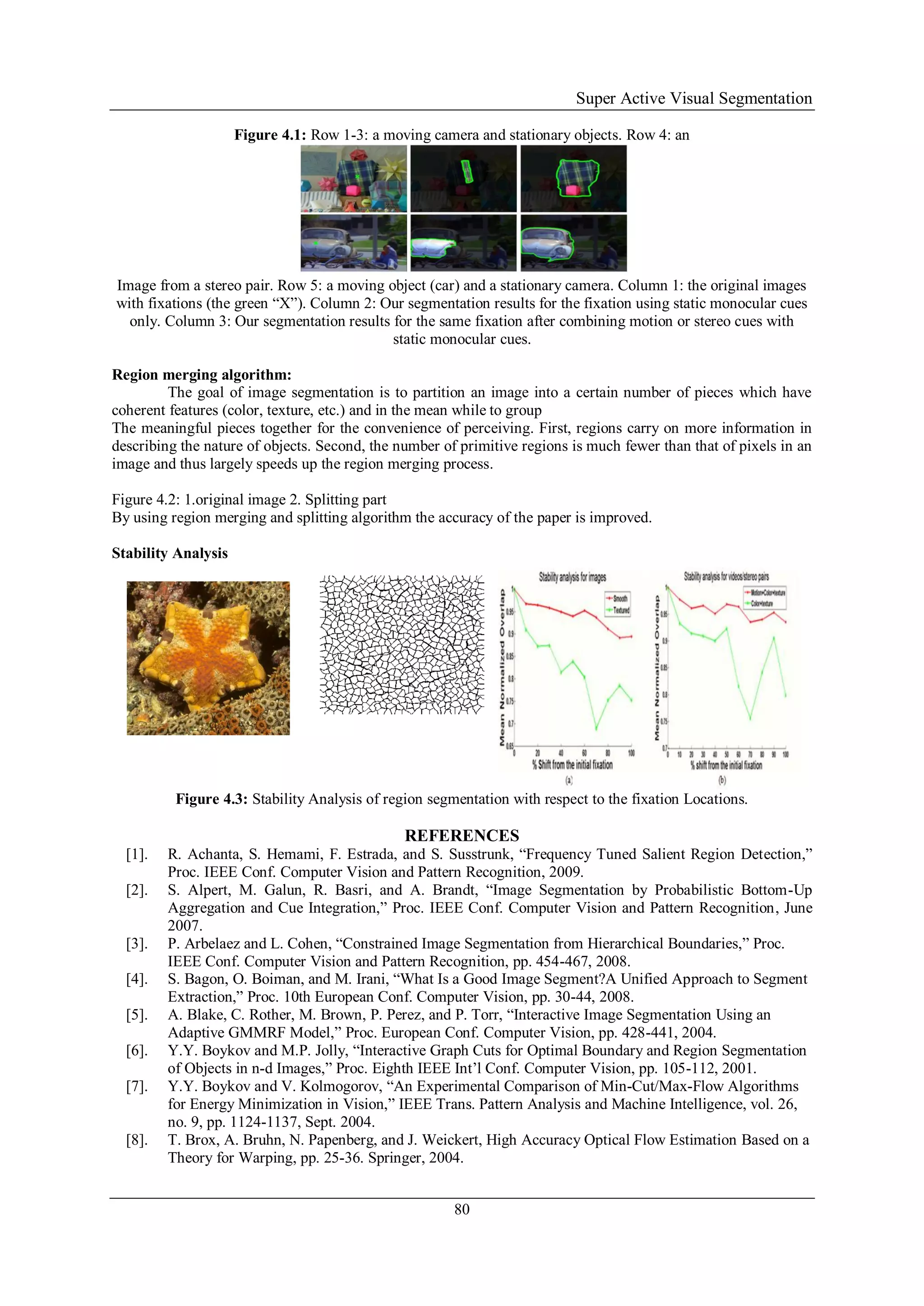 Super Active Visual Segmentation
80
Figure 4.1: Row 1-3: a moving camera and stationary objects. Row 4: an
Image from a stereo pair. Row 5: a moving object (car) and a stationary camera. Column 1: the original images
with fixations (the green “X”). Column 2: Our segmentation results for the fixation using static monocular cues
only. Column 3: Our segmentation results for the same fixation after combining motion or stereo cues with
static monocular cues.
Region merging algorithm:
The goal of image segmentation is to partition an image into a certain number of pieces which have
coherent features (color, texture, etc.) and in the mean while to group
The meaningful pieces together for the convenience of perceiving. First, regions carry on more information in
describing the nature of objects. Second, the number of primitive regions is much fewer than that of pixels in an
image and thus largely speeds up the region merging process.
Figure 4.2: 1.original image 2. Splitting part
By using region merging and splitting algorithm the accuracy of the paper is improved.
Stability Analysis
Figure 4.3: Stability Analysis of region segmentation with respect to the fixation Locations.
REFERENCES
[1]. R. Achanta, S. Hemami, F. Estrada, and S. Susstrunk, “Frequency Tuned Salient Region Detection,”
Proc. IEEE Conf. Computer Vision and Pattern Recognition, 2009.
[2]. S. Alpert, M. Galun, R. Basri, and A. Brandt, “Image Segmentation by Probabilistic Bottom-Up
Aggregation and Cue Integration,” Proc. IEEE Conf. Computer Vision and Pattern Recognition, June
2007.
[3]. P. Arbelaez and L. Cohen, “Constrained Image Segmentation from Hierarchical Boundaries,” Proc.
IEEE Conf. Computer Vision and Pattern Recognition, pp. 454-467, 2008.
[4]. S. Bagon, O. Boiman, and M. Irani, “What Is a Good Image Segment?A Unified Approach to Segment
Extraction,” Proc. 10th European Conf. Computer Vision, pp. 30-44, 2008.
[5]. A. Blake, C. Rother, M. Brown, P. Perez, and P. Torr, “Interactive Image Segmentation Using an
Adaptive GMMRF Model,” Proc. European Conf. Computer Vision, pp. 428-441, 2004.
[6]. Y.Y. Boykov and M.P. Jolly, “Interactive Graph Cuts for Optimal Boundary and Region Segmentation
of Objects in n-d Images,” Proc. Eighth IEEE Int’l Conf. Computer Vision, pp. 105-112, 2001.
[7]. Y.Y. Boykov and V. Kolmogorov, “An Experimental Comparison of Min-Cut/Max-Flow Algorithms
for Energy Minimization in Vision,” IEEE Trans. Pattern Analysis and Machine Intelligence, vol. 26,
no. 9, pp. 1124-1137, Sept. 2004.
[8]. T. Brox, A. Bruhn, N. Papenberg, and J. Weickert, High Accuracy Optical Flow Estimation Based on a
Theory for Warping, pp. 25-36. Springer, 2004.
 