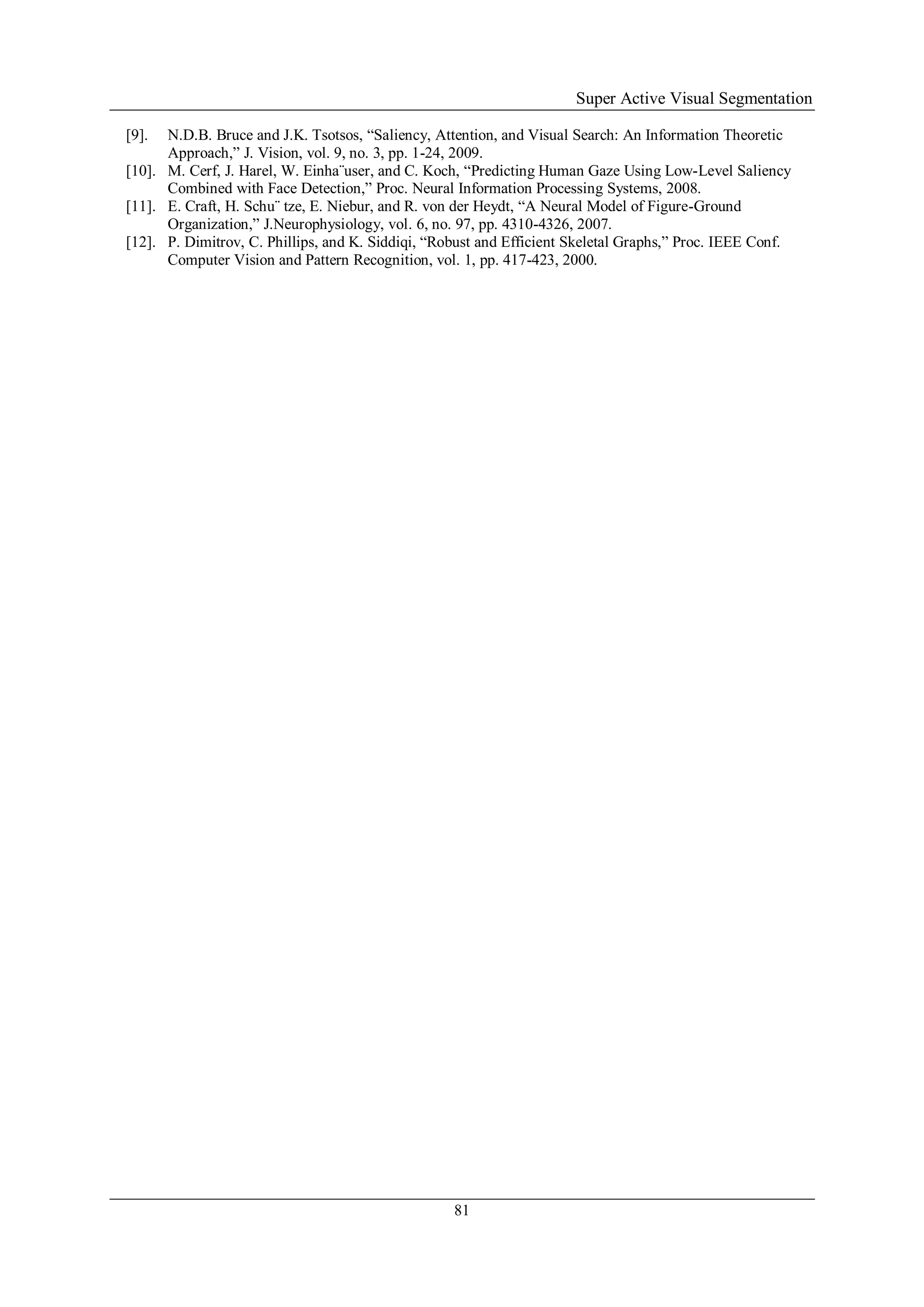 Super Active Visual Segmentation
81
[9]. N.D.B. Bruce and J.K. Tsotsos, “Saliency, Attention, and Visual Search: An Information Theoretic
Approach,” J. Vision, vol. 9, no. 3, pp. 1-24, 2009.
[10]. M. Cerf, J. Harel, W. Einha¨user, and C. Koch, “Predicting Human Gaze Using Low-Level Saliency
Combined with Face Detection,” Proc. Neural Information Processing Systems, 2008.
[11]. E. Craft, H. Schu¨ tze, E. Niebur, and R. von der Heydt, “A Neural Model of Figure-Ground
Organization,” J.Neurophysiology, vol. 6, no. 97, pp. 4310-4326, 2007.
[12]. P. Dimitrov, C. Phillips, and K. Siddiqi, “Robust and Efficient Skeletal Graphs,” Proc. IEEE Conf.
Computer Vision and Pattern Recognition, vol. 1, pp. 417-423, 2000.
 