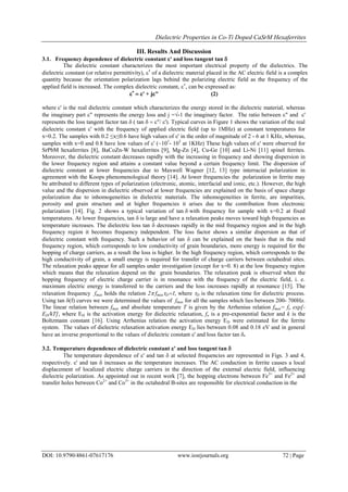 Dielectric Properties in Co-Ti Doped CaSrM Hexaferrites
DOI: 10.9790/4861-07617176 www.iosrjournals.org 72 | Page
III. Results And Discussion
3.1. Frequency dependence of dielectric constant ' and loss tangent tan 
The dielectric constant characterizes the most important electrical property of the dielectrics. The
dielectric constant (or relative permittivity), 
of adielectric material placed in the AC electric field is a complex
quantity because the orientation polarization lags behind the polarizing electric field as the frequency of the
applied field is increased. The complex dielectric constant, 
, can be expressed as:

' + j" (2)
where' is the real dielectric constant which characterizes the energy stored in the dielectric material, whereas
the imaginary part " represents the energy loss and j =√-1 the imaginary factor. The ratio between " and '
represents the loss tangent factor tan tan "/'). Typical curves in Figure 1 shows the variation of the real
dielectric constant ' with the frequency of applied electric field (up to 1MHz) at constant temperatures for
x=0.2. The samples with 0.2 ≤x≤0.6 have high values of ' in the order of magnitude of 2 - 6 at 1 KHz, whereas,
samples with x=0 and 0.8 have low values of ' (~101
- 103
at 1KHz) These high values of ' were observed for
SrPbM hexaferrites [8], BaCoZn-W hexaferrites [9], Mg-Zn [4], Cu-Ge [10] and Li-Ni [11] spinel ferrites.
Moreover, the dielectric constant decreases rapidly with the increasing in frequency and showing dispersion in
the lower frequency region and attains a constant value beyond a certain frequency limit. The dispersion of
dielectric constant at lower frequencies due to Maxwell Wagner [12, 13] type interracial polarization in
agreement with the Koops phenomenological theory [14]. At lower frequencies the polarization in ferrite may
be attributed to different types of polarization (electronic, atomic, interfacial and ionic, etc.). However, the high
value and the dispersion in dielectric observed at lower frequencies are explained on the basis of space charge
polarization due to inhomogeneities in dielectric materials. The inhomogeneities in ferrite, are impurities,
porosity and grain structure and at higher frequencies it arises due to the contribution from electronic
polarization [14]. Fig. 2 shows a typical variation of tanwith frequency for sample with x=0.2 at fixed
temperatures. At lower frequencies, tanis large and have a relaxation peaks moves toward high frequencies as
temperature increases. The dielectric loss tan  decreases rapidly in the mid frequency region and in the high
frequency region it becomes frequency independent. The loss factor shows a similar dispersion as that of
dielectric constant with frequency. Such a behavior of tan  can be explained on the basis that in the mid
frequency region, which corresponds to low conductivity of grain boundaries, more energy is required for the
hopping of charge carriers, as a result the loss is higher. In the high frequency region, which corresponds to the
high conductivity of grain, a small energy is required for transfer of charge carriers between octahedral sites.
The relaxation peaks appear for all samples under investigation (except for x=0. 8) at the low frequency region
which means that the relaxation depend on the grain boundaries. The relaxation peak is observed when the
hopping frequency of electric charge carrier is in resonance with the frequency of the electric field, i. e.
maximum electric energy is transferred to the carriers and the loss increases rapidly at resonance [15]. The
relaxation frequency fmax holds the relation 2fmaxD, where D is the relaxation time for dielectric process.
Using tan (f) curves we were determined the values of fmax for all the samples which lies between 200- 700Hz.
The linear relation between fmax and absolute temperature T is given by the Arrhenius relation fmax= fo exp[-
ED/kT], where ED is the activation energy for dielectric relaxation, fo is a pre-exponential factor and k is the
Boltzmann constant [16]. Using Arrhenius relation the activation energy ED were estimated for the ferrite
system. The values of dielectric relaxation activation energy ED lies between 0.08 and 0.18 eV and in general
have an inverse proportional to the values of dielectric constant ' and loss factor tan .
3.2. Temperature dependence of dielectric constant ' and loss tangent tan 
The temperature dependence of ' and tan  at selected frequencies are represented in Figs. 3 and 4,
respectively. ' and tan  increases as the temperature increases. The AC conduction in ferrite causes a local
displacement of localized electric charge carriers in the direction of the external electric field, influencing
dielectric polarization. As appointed out in recent work [7], the hopping electrons between Fe3+
and Fe2+
and
transfer holes between Co2+
and Co3+
in the octahedral B-sites are responsible for electrical conduction in the
 