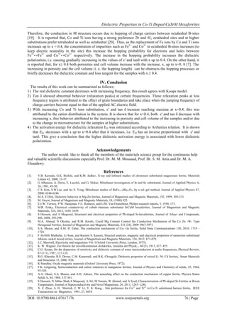 Dielectric Properties in Co-Ti Doped CaSrM Hexaferrites
DOI: 10.9790/4861-07617176 www.iosrjournals.org 76 | Page
Therefore, the conduction in M structure occurs due to hopping of charge carriers between octahedral B-sites
[19]. It is reported that, Co and Ti ions having a strong preference 2b and 4f2 octahedral sites and at higher
substitutions prefer tetrahedral as well as octahedral [20]. Thus, as the replacement of Fe ions by Co and Ti ions
increases up to x = 0.4, the concentration of impurities such as Fe2+
and Co3+
in octahedral B-sites increases (to
keep electric neutrality in the site) this increase the hopping probability for electrons and holes between
Fe3+
↔Fe2+
and Co3+
↔Co2+
respectively. The increase in the hopping probability increases the dielectric
polarization, i.e. causing gradually increasing in the values of ' and tanwith x up to 0.4. On the other hand, it
is reported that, for x≥ 0.4 both porosities and cell volume increase with the increase, x, up to x=0. 8 [7]. The
increasing in porosity and the cell volume (i. e. the hopping length) can be obstructs the hopping processes or
briefly decreases the dielectric constant and loss tangent for the samples with x ≥ 0.4.
IV. Conclusion
The results of this work can be summarized as follows:
1) The real dielectric constant decreases with increasing frequency, this result agrees with Koops model.
2) Tan  showed abnormal behavior (relaxation peaks) at certain frequencies. These relaxation peaks at low
frequency region is attributed to the effect of grain boundaries and take place when the jumping frequency of
charge carriers become equal to that of the applied AC electric field.
3) With increasing Co and Ti ions substitution, ' and tan increase reaching maxima at x=0.4, this was
attributed to the cation distribution in the system. It is shown that for x>0.4, both ' and tan decrease with
increasing x, this behavior attributed to the increasing in porosity and cell volume of the samples and/or due
to the change in microstructure for the samples at higher substitutions.
4) The activation energy for dielectric relaxation ED was estimated according to Arrhenius relation. It is shown
that ED decreases with x up to x=0.4 after that it increases, i.e. ED has an inverse proportional with ' and
tan This give a conclusion that the higher dielectric activation energy is associated with lower dielectric
polarization.
Acknowledgements
The author would like to thank all the members of the materials science group for the continuous help
and valuable scientific discussions especially Prof. Dr. M. M. Mousaad, Prof. Dr. S. M. Attia and Dr. M. A.
Elsaadawy.
References
[1]. V.B. Kawade, G.K. Bichile, and K.M. Jadhav, X-ray and infrared studies of chromium substituted magnesium ferrite, Materials
Letters 42, 2000, 33-37.
[2]. G Albanese, A. Deriu, E. Lucchii, and G. Slokar, Mössbauer investigation of In and Sc substituted, Journal of Applied Physics A,
26, 1981, 45-50.
[3]. C.S. Kim, S.W.Lee, and An S. Yong, Mössbauer studies of BaFe11.9Mn0.1O19 by a sol–gel method, Journal of Applied Physics 87,
2000, 6244-6246.
[4]. M.A. El Hiti, Dielectric behavior in Mg-Zn ferrites, Journal of Magnetism and Magnetic Materials, 192, 1999, 305-313.
[5]. M. Guyot, Journal of Magnetism and Magnetic Materials, 18, (1980) 925.
[6]. E.J.W. Verwey, P.W. Haaijman, F.C. Romeyn, and G.M. Van Oosterhout, Philips research reports, 5, 1950, 173.
[7]. M.R. Eraky, Electrical conductivity of cobalt–titanium substituted SrCaM hexaferrites, Journal of Magnetism and Magnetic
Materials, 324, 2012, 1034–1039.
[8]. S Hussain, and A Maqsood, Structural and electrical properties of Pb-doped Sr-hexaferrites, Journal of Alloys and Compounds,
466, 2008, 293-298.
[9]. M.A. Ahmed, N Okasha, and R.M. Kershi, Could Mg Content Control the Conduction Mechanism of Ba Co Zn -W- Type
Hexagonal Ferrites, Journal of Magnetism and Magnetic Materials, 321 (24), 2009 3967-3973.
[10]. S.A. Mazen, and A.M. El Taher, The conduction mechanism of Cu- Ge ferrite, Solid State Communications 150, 2010, 1719 –
1724.
[11]. F Al-Hilli Muthafar, Li Sean, and Kassim S. Kassim, Structurl analysis, magnetic and electrical properties of samarium substituted
lithium- nickel mixed errites, Journal of Magnetism and Magnetic Materials, 324, 2012, 873-879.
[12]. J.C. Maxwell, Electricity and magnetism Vol. I Oxford University Press, London, 1973).
[13]. K. W. Wagner, Zur theorie der unvollkommenen dielektrika, Annalen der Physik, , 40 (5), 1913, 817- 855.
[14]. C.G. Koops, On the dispersion of resistivity and dielectric constant of some semiconductors at audio frequencies, Physical Review,
83 (111), 1951, 121-124.
[15]. R.G. Kharabe, R.S. Devan, C.M. Kanamadi, and B.K. Chougule, Dielectric properties of mixed Li–Ni–Cd ferrites, Smart Materials
and Structures 15, 2006, N36.
[16]. K Standley, Oxide magnetic materials (Oxford University Press, 1972).
[17]. F.K. Lotgering, Semiconduction and cation valencies in manganese ferrites, Journal of Physics and Chemistry of solids, 25, 1964,
95-103.
[18]. A.A. Ghani, S.A. Mazen, and A.H. Ashour, The annealing effect on the conduction mechanism of copper ferrite, Physica Status
Solidi A, 84, 1984, 337-341.
[19]. S Hussain, N Abbas Shah,A Maqsood, A Ali, M Naeem, W Ahmad, and A Syed, Characterization of Pb-doped Sr-Ferrites at Room
Temperature, Journal of Superconductivity and Novel Magnetism, 24, 2011, 1245–1248.
[20]. X. Z. Zhou, A. H. Morrish, Z. W. Li, Y. K. Hong, , Site preference for Co2+
and Ti4+
in Co-Ti substituted barium ferrite, IEEE
Transactions on Magnetics, 1991, 27, 4654.
 