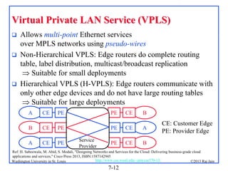 Virtual Private LAN Service (VPLS)





Allows multi-point Ethernet services
over MPLS networks using pseudo-wires
Non-Hierarchical VPLS: Edge routers do complete routing
table, label distribution, multicast/broadcast replication
 Suitable for small deployments
Hierarchical VPLS (H-VPLS): Edge routers communicate with
only other edge devices and do not have large routing tables
 Suitable for large deployments
A

CE

PE

B

CE

PE

A

CE

PE

PE

CE

B

PE
Service
Provider

CE

A

PE

CE

CE: Customer Edge
PE: Provider Edge

B

Ref: H. Saboowala, M. Abid, S. Modali, "Designing Networks and Services for the Cloud: Delivering business-grade cloud
applications and services," Cisco Press 2013, ISBN:1587142945
http://www.cse.wustl.edu/~jain/cse570-13/
Washington University in St. Louis
©2013 Raj Jain

7-12

 