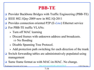 PBB-TE








Provider Backbone Bridges with Traffic Engineering (PBB-TE)
IEEE 802.1Qay-2009 now in 802.1Q-2011
Provides connection oriented P2P (E-Line) Ethernet service
For PBB-TE traffic VLANs:
 Turn off MAC learning
 Discard frames with unknown address and broadcasts.
 No flooding
 Disable Spanning Tree Protocol.
 Add protection path switching for each direction of the trunk
Switch forwarding tables are administratively populated using
management
Same frame format as with MAC-in-MAC. No change.

Washington University in St. Louis

http://www.cse.wustl.edu/~jain/cse570-13/

7-34

©2013 Raj Jain

 