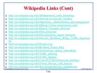 Wikipedia Links (Cont)

















http://en.wikipedia.org/wiki/Multiprotocol_Label_Switching
http://en.wikipedia.org/wiki/Network-to-network_interface
http://en.wikipedia.org/wiki/Operations,_administration_and_management
http://en.wikipedia.org/wiki/Optical_Carrier_transmission_rates
http://en.wikipedia.org/wiki/Optical_Transport_Network
http://en.wikipedia.org/wiki/Path_protection
http://en.wikipedia.org/wiki/Plesiochronous_digital_hierarchy
http://en.wikipedia.org/wiki/Provider_Backbone_Bridge_Traffic_Engineeri
ng
http://en.wikipedia.org/wiki/Pseudo-wire
http://en.wikipedia.org/wiki/Resilient_Packet_Ring
http://en.wikipedia.org/wiki/Synchronous_optical_networking
http://en.wikipedia.org/wiki/Traffic_policing
http://en.wikipedia.org/wiki/Traffic_shaping
http://en.wikipedia.org/wiki/User%E2%80%93network_interface
http://en.wikipedia.org/wiki/Virtual_Private_LAN_Service
http://en.wikipedia.org/wiki/Wavelength-division_multiplexing
http://www.cse.wustl.edu/~jain/cse570-13/

Washington University in St. Louis

©2013 Raj Jain

7-41

 