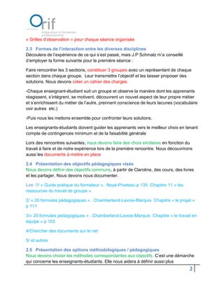 « Grilles d’observation » pour chaque séance organisée

2.3 Formes de l’interaction entre les diverses disciplines
Découlera de l’expérience de ce qui s’est passé, mais J.P Schmalz m’a conseillé
d’employer la forme suivante pour la première séance :

Faire rencontrer les 3 sections, constituer 3 groupes avec un représentant de chaque
section dans chaque groupe. Leur transmettre l’objectif et les laisser proposer des
solutions. Nous devons créer un cahier des charges

-Chaque enseignant-étudiant suit un groupe et observe la manière dont les apprenants
réagissent, s’intègrent, se motivent, découvrent un nouvel aspect de leur propre métier
et s’enrichissent du métier de l’autre, prennent conscience de leurs lacunes (vocabulaire
voir autres etc.)

-Puis nous les mettons ensemble pour confronter leurs solutions.

Les enseignants-étudiants doivent guider les apprenants vers le meilleur choix en tenant
compte de contingences minimum et de la faisabilité générale

Lors des rencontres suivantes, nous devons faire des choix similaires en fonction du
travail à faire et de notre expérience lors de la première rencontre. Nous découvrirons
aussi les documents à mettre en place

2.4 Présentation des objectifs pédagogiques visés
Nous devons définir des objectifs communs, à partir de Claroline, des cours, des livres
et les partager. Nous devons nous documenter.

Lire :1/ « Guide pratique du formateur ». Noyé-Piveteau p 135. Chapitre 11 « les
ressources du travail de groupe »

2/ « 20 formules pédagogiques » . Chamberland-Lavoie-Marquis Chapitre « le projet »
p 111

3/« 20 formules pédagogiques » . Chamberland-Lavoie-Marquis Chapitre « le travail en
équipe » p 103

4/Chercher des documents sur le net

5/ et autres

2.5 Présentation des options méthodologiques / pédagogiques
Nous devons choisir les méthodes correspondantes aux objectifs. C’est une démarche
qui concerne les enseignants-étudiants. Elle nous aidera à définir aussi plus
                                                                                     2
 