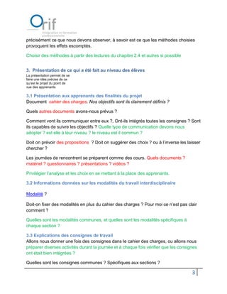 précisément ce que nous devons observer, à savoir est ce que les méthodes choisies
provoquent les effets escomptés.

Choisir des méthodes à partir des lectures du chapitre 2.4 et autres si possible


3. Présentation de ce qui a été fait au niveau des élèves
La présentation permet de se
faire une idée précise de ce
qu’est le projet du point de
vue des apprenants

3.1 Présentation aux apprenants des finalités du projet
Document cahier des charges. Nos objectifs sont ils clairement définis ?

Quels autres documents avons-nous prévus ?

Comment vont ils communiquer entre eux ?, Ont-ils intégrés toutes les consignes ? Sont
ils capables de suivre les objectifs ? Quelle type de communication devons nous
adopter ? est elle à leur niveau ? le niveau est il commun ?

Doit on prévoir des propositions ? Doit on suggérer des choix ? ou à l’inverse les laisser
chercher ?

Les journées de rencontrent se préparent comme des cours. Quels documents ?
matériel ? questionnaires ? présentations ? vidéos ?

Privilégier l’analyse et les choix en se mettant à la place des apprenants.

3.2 Informations données sur les modalités du travail interdisciplinaire

Modalité ?

Doit-on fixer des modalités en plus du cahier des charges ? Pour moi ce n’est pas clair
comment ?

Quelles sont les modalités communes, et quelles sont les modalités spécifiques à
chaque section ?

3.3 Explications des consignes de travail
Allons nous donner une fois des consignes dans le cahier des charges, ou allons nous
préparer diverses activités durant la journée et à chaque fois vérifier que les consignes
ont était bien intégrées ?

Quelles sont les consignes communes ? Spécifiques aux sections ?

                                                                                      3
 