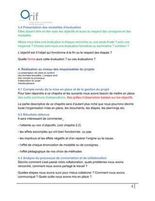 3.4 Présentation des modalités d’évaluation
Elles doivent être en lien avec les objectifs et aussi du respect des consignes et des
modalités.

Allons nous faire une évaluation à chaque rencontre ou une seule finale ? puis une
moyenne ? Choisis sont nous une évaluation formative ou sommative ? combien ?

L’objectif est il l’objet qui fonctionne à la fin ou le respect des étapes ?

Quelle forme aura cette évaluation ? ou ces évaluations ?


4. Réalisation au niveau des responsables du projets
La présentation est claire et contient
des données factuelles. L’analyse rend
bien compte du processus
d’élaboration du projet
interdisciplinaire.

4.1 Compte-rendu de la mise en place et de la gestion du projet
Pour bien répondre à ce chapitre et les suivants nous avons besoin de mettre en place
des outils communs d’observations. Des grilles d’observation basées sur les objectifs.

La partie descriptive de ce chapitre sera d’autant plus riche que nous pourrons décrire
toute l’organisation mise en place, les documents, les étapes, les plannings etc.

4.2 Résultats obtenus
Il sera intéressant de commenter_

- l’atteinte ou non d’objectifs, (voir chapitre 2.2)

- les effets escomptés qui ont bien fonctionnés ou pas

- les imprévus et les effets négatifs et d’en repérer l’origine ou la cause.

- l’effet de chaque énonciation de modalité ou de consignes.

- l’effet pédagogique de nos choix de méthodes

4.3 Analyse du processus de concertation et de collaboration
Décrire comment s’est passé notre collaboration, quels problèmes nous avons
rencontré, comment nous avons partagé le travail ?

Quelles étapes nous avons suivi pour mieux collaborer ? Comment nous avons
communiqué ? Quels outils nous avons mis en place ?


                                                                                         4
 