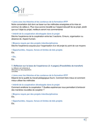 • Liens avec les théories et les contenus de la formation IFFP
Notre concertation doit donc se baser sur les méthodes enseignées et la mise en
commun de celles-ci. Plus nous aurons travaillé sur l’aspect éducatif de se projet, plutôt
que sur l’objet du projet, meilleurs seront nos commentaires

• Intérêt de la coopération développée dans le projet
Décrire l’expérience de la coopération entre les 3 sections. Erreurs, organisation ou
absence de. Aspect humain.

• Moyens requis par des projets interdisciplinaires
Décrire l’expérience acquise pour l’organisation d’un tel projet du point de vue moyens

• Opportunités, risques, forces et limites de tels projets
Etc.

• Etc.
Etc.


7. Réflexion sur la base de l’expérience (3- 4 pages) (Possibilités de transfert)
La réflexion est cohérente et
débouche sur des propositions
concrètes.

• Liens avec les théories et les contenus de la formation IFFP
Dépend de la qualité du travail pédagogique fourni. Comment faire mieux et comment
mieux utiliser les méthodes

• Intérêt de la coopération développée dans le projet
Comment améliorer la coopération ? Quelles expériences nous permettent d’entrevoir
des manières nouvelles de coopérer ?

• Moyens requis par des projets interdisciplinaires
Etc.

• Opportunités, risques, forces et limites de tels projets
Etc.




                                                                                        6
 