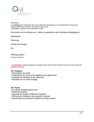 Annexes:
Les annexes sont constituées de tous les éléments nécessaires à la compréhension du document
principal (références diverses, résumés de séances de
coordination, supports de la présentation orale).

Documents mis en places pour mettre en applications des méthodes pédagogiques

Statistiques

Plannings

Cahier des charges

Etc.


Bibliographie
Suivant recherches



La présentation orale est publique. Sa durée est de 15-20 minutes. Elle est suivie de 10-15 minutes de
questions-réponses.
!
!D1. Contenu
• Présentation du projet
• Présentation de ce qui a été réalisé par les apprenants
• Synthèse de l’analyse et des réflexions
• Indication sur la suite envisage



D2. Forme
Les critères d’appréciations sont :
• Clarté de l’exposé
• Capacité de susciter l’intérêt de l’auditoire
• Efficacité de l’utilisation des supports d’exposé
• Structuration de l’exposé et respect du temps imposé




                                                                                                   7
 