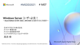 Microsoft Japan Digital Days
*本資料の内容 (添付文書、リンク先などを含む) は Microsoft Japan Digital Days における公開日時点のものであり、予告なく変更される場合があります。
#MSDD2021
Windows Server ユーザー必見！
～Azure Edition & 最新 2022、2012 EOS など盛りだくさんでお届け～
日本マイクロソフト株式会社
パートナー事業本部
パートナー技術統括本部
シニア クラウドソリューションアーキテクト
高添 修
# M07
 
