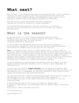 What next?
This document is for those who have met the pre-requisite for a course on Machine
Learning. You must be familiar with basic principles and ideas drawn from
Statistics, Linear Algebra, Calculus and Probability theory. This is not a
beginner’s document even though material presented is very basic.
Now that we have played around with individual supervised
learners we now have an obligation to pause and ponder.
If everything we have learned in the last 2 months is so promising,
why then we never achieved 100% accuracy even in the small toy datasets
we worked with.
What is the reason?
We may attribute it to one of several plausible underlying causes.
Perhaps we can think of them as process related (the manner in which we
conducted these exercises) or other problems
intrinsic unrelated to the process.
So let us begin our exploration with intrinsic factors that prevent us
from learning to perfection. They are Bias and Variance. Understanding Bias
and Variance at a deeper level is our goal for this lecture.
Bias is a stronger force, and it is always present and it is much harder to
eliminate. There are several forms of bias and most of these forms of bias may not
be attributable to the process but the data we are trying to learn from, except for
the inductive bias. Bias is present in the data due to any number of reasons --
Selection bias (Landon vs FDR Election polling in 1936), Survival bias (Outliers by
Gladwell, Wald experiment with Navy). There are many other forms of Bias, I
encourage you to consult our collective conscience, the www.
In Statistics,bias is indicated when the expected value of a sample statistic
differs from the population parameter. Let us conduct a small experiment to
understand bias.
You have seen the notation (mean,variance) for the Normal Distribution. What
exactly does this notation refer to? Population or sample? My answer would be it is
the population as it encompasses any and every observation that is part of that
normal distribution with that mean and variance.
You also have seen the R function rnorm(100,mean,sigma) which returns a sample of
100 observations from a normal distribution with those parameters.
Let us compute the mean of the sample observations and compare it with the
theoretical mean.
# am omitting the seed so that we all get different samples and i
# expect all observations to be consistent with our opinions below, numerically
different
# but we will come to the same conclusion
s1<-rnorm(100,10,8)
paste("Sample is ",
 