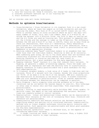and we can vary them to optimize performance:
1. vary the training set (keep N constant, but change the observations)
2. Consider different features (p) in our training set
3. Train different models
Let us consider some well known techniques.
Methods to optimize bias/variance:
1. Cross-Validation : Cross Validation in its simplest form is a one round
validation, where we leave one sample as in-time validation and rest for
training the model. This form of CV is called LOO-CV (leave one out CV).
There is another family of cross validation where we split the data into
equal number of folds, 10,5, and 3 are common. Here in a k-fold CV, we
divide the dataset into k disjoint folds. One fold is kept as testing set
and the k-1 folds are used as training set. This process is repeated over
all the k-folds and the average is taken as the CV-metrics. The difference
between the LOO and k-fold CV is that in LOO-CV, there are as many folds as
there are observations. Each fold is 1 observation. Every observation
participates k-1 training-sessions and once as a test observation. From a
Big Data perspective cross-validation lends itself to parallelization and
MapReduce is an appropriate strategy.
2. Boosting combines many "weak" individual models in an ensemble that has
lower bias than the individual models. Boosting is what we do naturally.
When something goes wrong, we try to fix those parts that are erroneous and
iteratively eliminate all the errors making the solution error free.
Boosting therefore is iterative and does not lend itself to
parallelization. Not a good candidate for Big data experimentation.
3. Bagging combines "weak" learners in a way that reduces their variance. In
Bagging, we generate a number of bootstrap samples. Train the model and
average them in regression and take the majority vote in classification.
Bagging therefore is highly parallelizable and a good candidate for Big
Data experimentation.
4. In k-nearest neighbor models, a high value of k leads to high bias and low
variance. Think of a dataset with two classes. Assume the class proportions
are 70/30. If we make k to be the N of the dataset, kNN will classify all
new observations as belonging to the majority class. A biased classifier.
kNNs are also amenable to parallelization. Given an unknown observation,
the distance between the observations can be computed in parallel.
5. Early Stopping : Early stopping rules provide guidance as to how many
iterations can be run before the learner begins to over-fit. This technique
is often used in neural nets and Tree algorithms. Tree algorithms are
parallelizable.
6. Pruning : Pruning is used extensively while building CART (Tree) models. In
decision trees, the depth of the tree determines the variance. Decision
trees are commonly pruned to control variance.
7. Regularization: Linear and Generalized linear models can be regularized to
decrease their variance at the cost of increasing their bias. Iterative and
therefore not parallelizable.
8. Dimensionality reduction and feature selection can decrease variance by
simplifying models and getting rid of correlated features. Dimenstionality
methods rely on linear algebra techniques involving matrix inversion and
multiplication. Such operations are parallelizable and hence good candidate
for Big Data experimentation.
9. Adding features (predictors) tends to decrease bias, at the expense of
introducing additional variance.
10. A larger training set tends to decrease variance. Thus, a higher fold
cross validation results in lower variance.
 