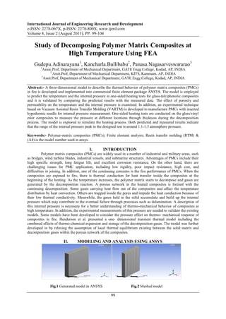 International Journal of Engineering Research and Development
e-ISSN: 2278-067X, p-ISSN: 2278-800X, www.ijerd.com
Volume 8, Issue 2 (August 2013), PP. 99-104
99
Study of Decomposing Polymer Matrix Composites at
High Temperature Using FEA
Gudepu.Adinarayana1
, Kancharla.Bullibabu2
, Panasa.Nagasarveswararao3
1
Assoc.Prof, Department of Mechanical Department, GATE Engg College, Kodad, AP, INDIA
2
Assit.Prof, Department of Mechanical Department, KITS, Kammam. AP, INDIA
3
Assit.Prof, Department of Mechanical Department, GATE Engg College, Kodad, AP, INDIA
Abstract:- A three-dimensional model to describe the thermal behavior of polymer matrix composites (PMCs)
in fire is developed and implemented into commercial finite element package ANSYS. The model is employed
to predict the temperature and the internal pressure in one-sided heating tests for glass-talc/phenolic composites
and it is validated by comparing the predicted results with the measured data. The effect of porosity and
permeability on the temperature and the internal pressure is examined. In addition, an experimental technique
based on Vacuum Assisted Resin Transfer Molding (VARTM) is developed to manufacture PMCs with inserted
hypodermic needle for internal pressure measurement. One-sided heating tests are conducted on the glass/vinyl
ester composites to measure the pressure at different locations through thickness during the decomposition
process. The model is explored to simulate the heating process. Both predicted and measured results indicate
that the range of the internal pressure peak in the designed test is around 1.1-1.3 atmosphere pressure.
Keywords:- Polymer-matrix composites (PMCs); Finite element analysis; Resin transfer molding (RTM) &
(A4) is the model number used in ansys.
I. INTRODUCTION
Polymer matrix composites (PMCs) are widely used in a number of industrial and military areas, such
as bridges, wind turbine blades, industrial vessels, and submarine structures. Advantages of PMCs include their
high specific strength, long fatigue life, and excellent corrosion resistance. On the other hand, there are
challenging issues for PMC application, including low rigidity, poor impact resistance, high cost, and
difficulties in joining. In addition, one of the continuing concerns is the fire performance of PMCs. When the
composites are exposed to fire, there is thermal conduction for heat transfer inside the composites at the
beginning of the heating. As the temperature increases, the polymer matrix starts to decompose and gases are
generated by the decomposition reaction. A porous network in the heated composites is formed with the
continuing decomposition. Some gases carrying heat flow out of the composites and affect the temperature
distribution by heat convection. Others are trapped inside the pores and impede the heat conduction because of
their low thermal conductivity. Meanwhile, the gases held in the solid accumulate and build up the internal
pressure which may contribute to the eventual failure through processes such as delamination. A description of
this internal pressure is necessary for a better understanding of thermo-mechanical behavior of composites at
high temperature. In addition, the experimental measurements of this pressure are needed to validate the existing
models. Some models have been developed to consider the pressure effect on thermo- mechanical response of
composites in fire. Henderson et al. presented a one- dimensional transient thermal model including the
combined effects of thermo-chemical expansion and storage of the decomposition gases. The model was further
developed in by relaxing the assumption of local thermal equilibrium existing between the solid matrix and
decomposition gases within the porous network of the composites.
II. MODELING AND ANALYSIS USING ANSYS
Fig.1 Generated model in ANSYS Fig.2 Meshed model
 
