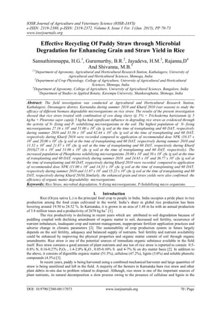 IOSR Journal of Agriculture and Veterinary Science (IOSR-JAVS)
e-ISSN: 2319-2380, p-ISSN: 2319-2372. Volume 8, Issue 1 Ver. I (Jan. 2015), PP 70-73
www.iosrjournals.org
DOI: 10.9790/2380-08117073 www.iosrjournals.org 70 | Page
Effective Recycling Of Paddy Straw through Microbial
Degradation for Enhancing Grain and Straw Yield in Rice
Sannathimmappa, H.G.1
, Gurumurthy, B.R.2
, Jayadeva, H.M.3
, Rajanna,D4
And Shivanna, M.B.5
1,4
Department of Agronomy, Agricultural and Horticultural Research Station, Kathalagere, University of
Agricultural and Horticultural Sciences, Shimoga, India
2
Department of Crop Physiology, College of Agriculture, University of Agricultural and Horticultural
Sciences, Shimoga, India
3
Department of Agronomy, College of Agriculture, University of Agricultural Sciences, Bangalore, India
5
Department of Studies in Applied Botany, Kuvempu University, Shankaraghatta, Shimoga, India
Abstract: The field investigation was conducted at Agricultural and Horticultural Research Station,
Kathalagere, Davanagere district, Karnataka during summer 2010 and Kharif 2010 (wet season) to study the
efficacy of different biomass degradable microorganisms on rice straw. The results of the present investigation
showed that rice straw treated with combination of cow dung slurry @ 5% + Trichoderma harizianum @ 5
kg/ha + Pleurotus sajor caju@ 5 kg/ha had significant influence in degrading rice straw as evidenced through
the activity of N- fixing and P- solubilizing microorganisms in the soil. The highest population of N- fixing
microorganisms 27.16 x 103
and 51.00 x 103
cfu /g soil at the time of transplanting and 60 DAT, respectively
during summer 2010 and 31.56 x 103
and 62.44 x 103
cfu /g soil at the time of transplanting and 60 DAT,
respectively during Kharif 2010 were recorded compared to application of recommended dose NPK (10.37 x
103
and 20.00 x 103
cfu /g soil at the time of transplanting and 60 DAT, respectively during summer 2010 and
11.52 x 103
and 21.87 x 103
cfu /g soil at the time of transplanting and 60 DAT, respectively during Kharif
2010)27.16 x 103
and 51.00 x 103
cfu /g soil at the time of transplanting and 60 DAT, respectively). The
increased population of Phosphorus solubilizing microorganisms 20.00 x 102
and 30 x 102
cfu /g soil at the time
of transplanting and 60 DAT, respectively during summer 2010 and 24.65 x 102
and 36.77 x 102
cfu /g soil at
the time of transplanting and 60 DAT, respectively during Kharif 2010 were recorded compared to application
of recommended dose NPK (11.00 x 102
and 14.33 x 102
cfu /g soil at the time of transplanting and 60 DAT,
respectively during summer 2010 and 11.87 x 102
and 15.22 x 102
cfu /g soil at the time of transplanting and 60
DAT, respectively during Kharif 2010).Similarly, the enhanced grain and straw yields were also confirmed the
efficiency of organic matter degradability microorganisms.
Keywords: Rice Straw, microbial degradation, N-fixing microorganisms, P-Solubilising micro organisms.
I. Introduction
Rice (Oryza sativa L.) is the principal food crop to people in India. India occupies a pride place in rice
production among the food crops cultivated in the world. India’s share in global rice production has been
hovering around 19.50 to 24.52 %. In Karnataka, it is grown in an area of 1.48 m ha with an annual production
of 3.8 million tones and a productivity of 2670 kg ha-1
[1].
The rice productivity is declining in recent years which are attributed to soil degradation because of
puddling coupled with declining amendment of organic matter to soil, decreased soil fertility, occurrence of
nutrient imbalances, inadequate crop and nutrient management, inappropriate fertilizer application practices and
adverse change in climatic parameters [2]. The sustainability of crop production system in future largely
depends on the soil fertility, adequacy and balanced supply of nutrients. Soil fertility and nutrient availability
could be enhanced by improving the physical properties and organic matter content of soil through organic
amendments. Rice straw is one of the potential sources of immediate organic substance available in the field
itself. Rice straw contains a good amount of plant nutrients and one ton of rice straw is reported to contain 0.5-
0.8% N, 0.16-0.27% P2O5 , 1.4-2.0% K2O , 0.05-0.10% S and 4-7% Si on dry matter basis [2]. In addition to
the above, it consists of digestible organic matter (51.5%), cellulose (47.2%), lignin (3.0%) and soluble phenolic
compounds (4.3%) [3].
In recent years, paddy is being harvested using a combined mechanical harvester and large quantities of
straw is being unutilized and left in the field. A majority of the farmers in Karnataka burn rice straw and other
plant debris in-situ due to problem related to disposal. Although, rice straw is one of the important sources of
plant nutrients, its natural decomposition a slow process owing to the presence of cellulose and lignin in the
 