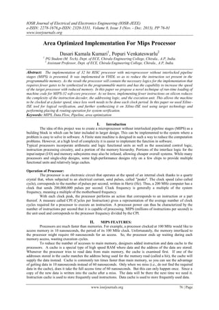 IOSR Journal of Electrical and Electronics Engineering (IOSR-JEEE)
e-ISSN: 2278-1676,p-ISSN: 2320-3331, Volume 8, Issue 3 (Nov. - Dec. 2013), PP 76-81
www.iosrjournals.org
www.iosrjournals.org 76 | Page
Area Optimized Implementation For Mips Processor
Dasari Kamala Kumari1
, Popuri Venkateswarlu2
1
PG Student (M. Tech), Dept. of ECE, Chirala Engineering College, Chirala., A.P, India.
2
Assistant Professor, Dept. of ECE, Chirala Engineering College, Chirala., A.P, India.
Abstract: The implementation of 32 bit RISC processor with microprocessor without interlocked pipeline
stages (MIPS) is presented. It was implemented in VHDL so as to reduce the instruction set present in the
programmable memory. As the result the processor will contain the necessary logics for the implementation that
requires fewer gates to be synthesized in the programmable matrix and has the capability to increase the speed
of the target processor with reduced memory. In this paper we propose a novel technique of run-time loading of
machine code for MIPS-32 soft-core processor. As we know, implementing fewer instructions on silicon reduces
the complexity of the instruction decoder, the addressing logic, and the execution unit. This allows the machine
to be clocked at a faster speed, since less work needs to be done each clock period. In this paper we used Xilinx-
ISE tool for logical verification, and further synthesizing it on Xilinx-ISE tool using target technology and
performing placing & routing operation for system verification.
Keywords: MIPS, Data Flow, Pipeline, area optimization
I. Introduction
The idea of this project was to create a microprocessor without interlocked pipeline stages (MIPS) as a
building block in which can be later included in larger design. This can be implemented to the system where a
problem is easy to solve in software. A Finite state machine is designed in such a way to reduce the computation
problems. However, at a high level of complexity it is easier to implement the function in software.
Typical processors incorporate arithmetic and logic functional units as well as the associated control logic,
instruction processing circuitry, and a portion of the memory hierarchy. Portions of the interface logic for the
input/output (I/O) and memory subsystems may also be infused, allowing cheaper overall systems. While many
processors and single-chip designs, some high-performance designs rely on a few chips to provide multiple
functional units and relatively large caches.
Operation of Processor:
The processor is an electronic circuit that operates at the speed of an internal clock thanks to a quartz
crystal that, when subjected to an electrical currant, send pulses, called "peaks". The clock speed (also called
cycle), corresponds to the number of pulses per second, written in Hertz (Hz). Thus, a 200 MHz computer has a
clock that sends 200,000,000 pulses per second. Clock frequency is generally a multiple of the system
frequency, meaning a multiple of the motherboard frequency.
With each clock peak, the processor performs an action that corresponds to an instruction or a part
thereof. A measure called CPI (Cycles per Instruction) gives a representation of the average number of clock
cycles required for a processor to execute an instruction. A processor power can thus be characterized by the
number of instructions per second that it is capable of processing. MIPS (millions of instructions per second) is
the unit used and corresponds to the processor frequency divided by the CPI.
II. MIPS FEATURES:
Processors are much faster than memories. For example, a processor clocked at 100 MHz would like to
access memory in 10 nanoseconds, the period of its 100 MHz clock. Unfortunately, the memory interfaced to
the processor might require 60 nanoseconds for an access. So, the processor ends up waiting during each
memory access, wasting execution cycles.
To reduce the number of accesses to main memory, designers added instruction and data cache to the
processors. A cache is a special type of high speed RAM where data and the address of the data are stored.
Whenever the processor tries to read data from main memory, the cache is examined first. If one of the
addresses stored in the cache matches the address being used for the memory read (called a hit), the cache will
supply the data instead. Cache is commonly ten times faster than main memory, so you can see the advantage
of getting data in 10 nanoseconds instead of 60 nanoseconds. Only when we miss (i.e., do not find the required
data in the cache), does it take the full access time of 60 nanoseconds. But this can only happen once. Since a
copy of the new data is written into the cache after a miss. The data will be there the next time we need it.
Instruction cache is used to store frequently used instructions. Data cache is used to store frequently used data.
 