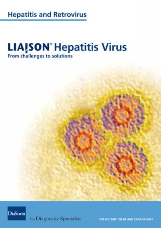 Hepatitis and Retrovirus
Hepatitis Virus
From challenges to solutions
FOR OUTSIDE THE US AND CANADA ONLY
Brochure Liaison Hepatitis+for outside.indd 1
Brochure Liaison Hepatitis+for outside.indd 1 26-04-2012 16:10:33
26-04-2012 16:10:33
 