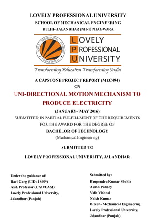 LOVELY PROFESSIONAL UNIVERSITY
SCHOOL OF MECHANICAL ENGINEERING
DELHI- JALANDHAR (NH-1) PHAGWARA
A CAPSTONE PROJECT REPORT (MEC494)
ON
UNI-DIRECTIONAL MOTION MECHANISM TO
PRODUCE ELECTRICITY
(JANUARY– MAY 2016)
SUBMITTED IN PARTIAL FULFILLMENT OF THE REQUIREMENTS
FOR THE AWARD FOR THE DEGREE OF
BACHELOR OF TECHNOLOGY
(Mechanical Engineering)
SUBMITTED TO
LOVELY PROFESSIONAL UNIVERSITY, JALANDHAR
Under the guidance of:
Ravi Garg (UID: 18609)
Asst. Professor (CAD/CAM)
Lovely Professional University,
Jalandhar (Punjab)
Submitted by:
Bhupendra Kumar Shukla
Akash Pandey
Vidit Vishnoi
Nitish Kumar
B.Tech- Mechanical Engineering
Lovely Professional University,
Jalandhar (Punjab)
 