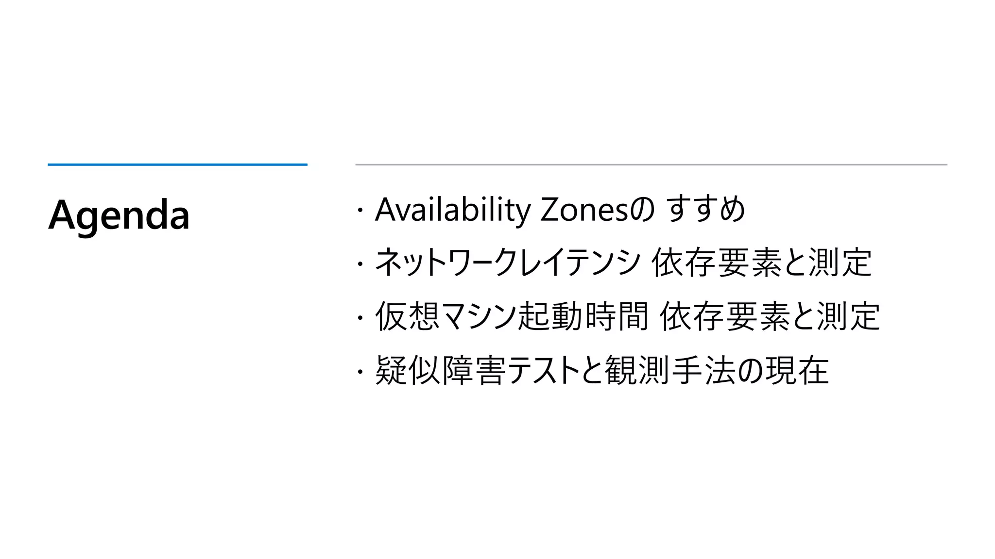 Agenda  Availability Zonesの すすめ
 ネットワークレイテンシ 依存要素と測定
 仮想マシン起動時間 依存要素と測定
 疑似障害テストと観測手法の現在
 