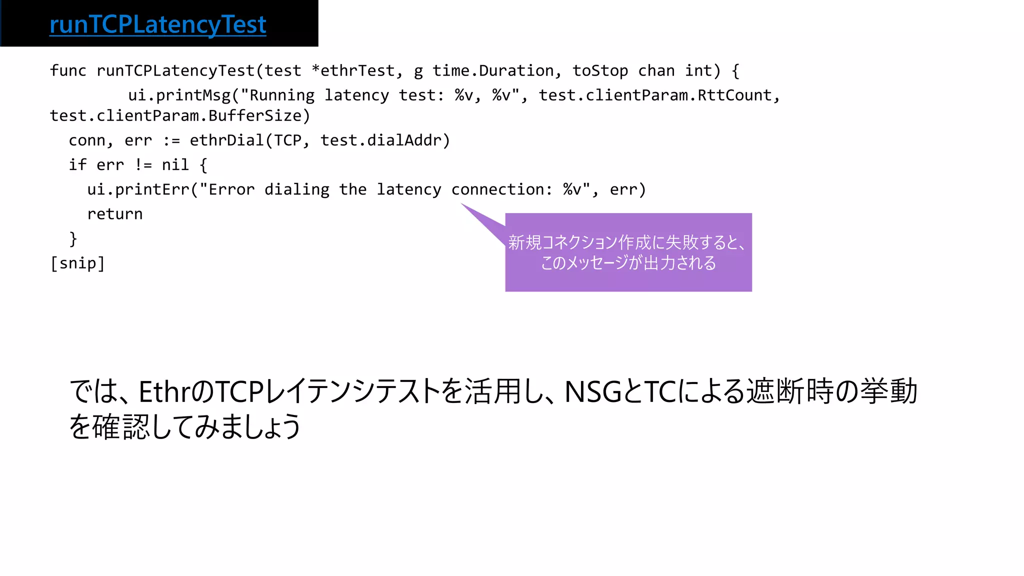 runTCPLatencyTest
func runTCPLatencyTest(test *ethrTest, g time.Duration, toStop chan int) {
ui.printMsg("Running latency test: %v, %v", test.clientParam.RttCount,
test.clientParam.BufferSize)
conn, err := ethrDial(TCP, test.dialAddr)
if err != nil {
ui.printErr("Error dialing the latency connection: %v", err)
return
}
[snip]
新規コネクション作成に失敗すると、
このメッセージが出力される
では、EthrのTCPレイテンシテストを活用し、NSGとTCによる遮断時の挙動
を確認してみましょう
 