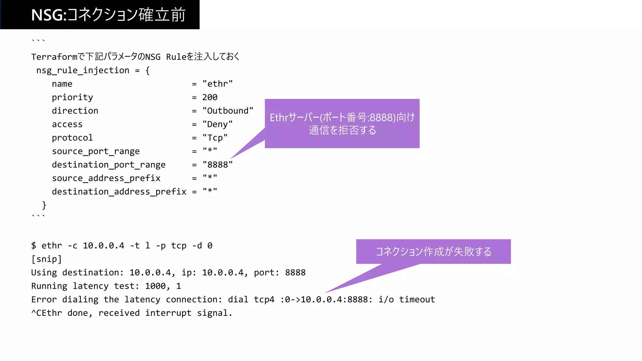 NSG:コネクション確立前
```
Terraformで下記パラメータのNSG Ruleを注入しておく
nsg_rule_injection = {
name = "ethr"
priority = 200
direction = "Outbound"
access = "Deny"
protocol = "Tcp"
source_port_range = "*"
destination_port_range = "8888"
source_address_prefix = "*"
destination_address_prefix = "*"
}
```
$ ethr -c 10.0.0.4 -t l -p tcp -d 0
[snip]
Using destination: 10.0.0.4, ip: 10.0.0.4, port: 8888
Running latency test: 1000, 1
Error dialing the latency connection: dial tcp4 :0->10.0.0.4:8888: i/o timeout
^CEthr done, received interrupt signal.
Ethrサーバー(ポート番号:8888)向け
通信を拒否する
コネクション作成が失敗する
 