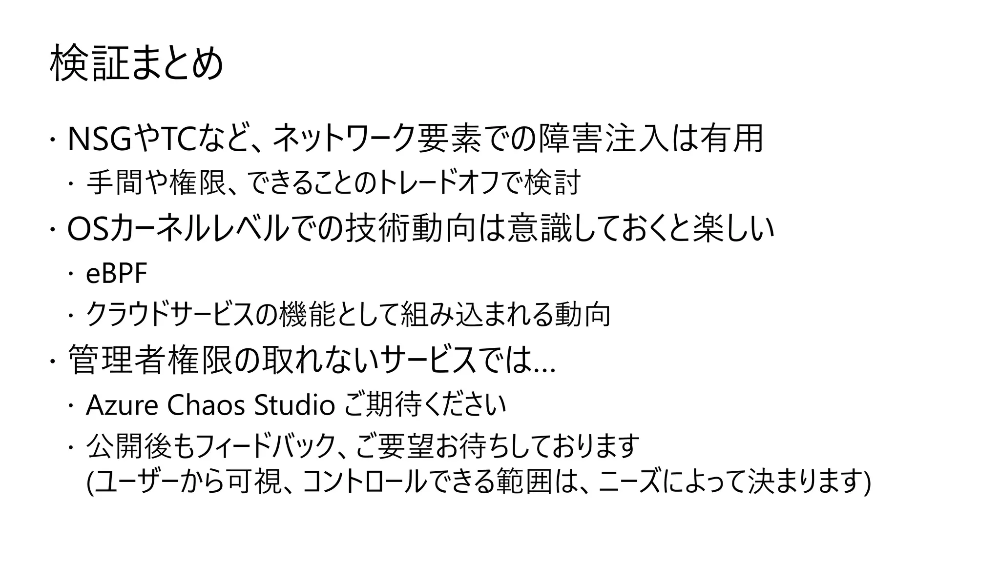 検証まとめ
 NSGやTCなど、ネットワーク要素での障害注入は有用
 手間や権限、できることのトレードオフで検討
 OSカーネルレベルでの技術動向は意識しておくと楽しい
 eBPF
 クラウドサービスの機能として組み込まれる動向
 管理者権限の取れないサービスでは…
 Azure Chaos Studio ご期待ください
 公開後もフィードバック、ご要望お待ちしております
(ユーザーから可視、コントロールできる範囲は、ニーズによって決まります)
 