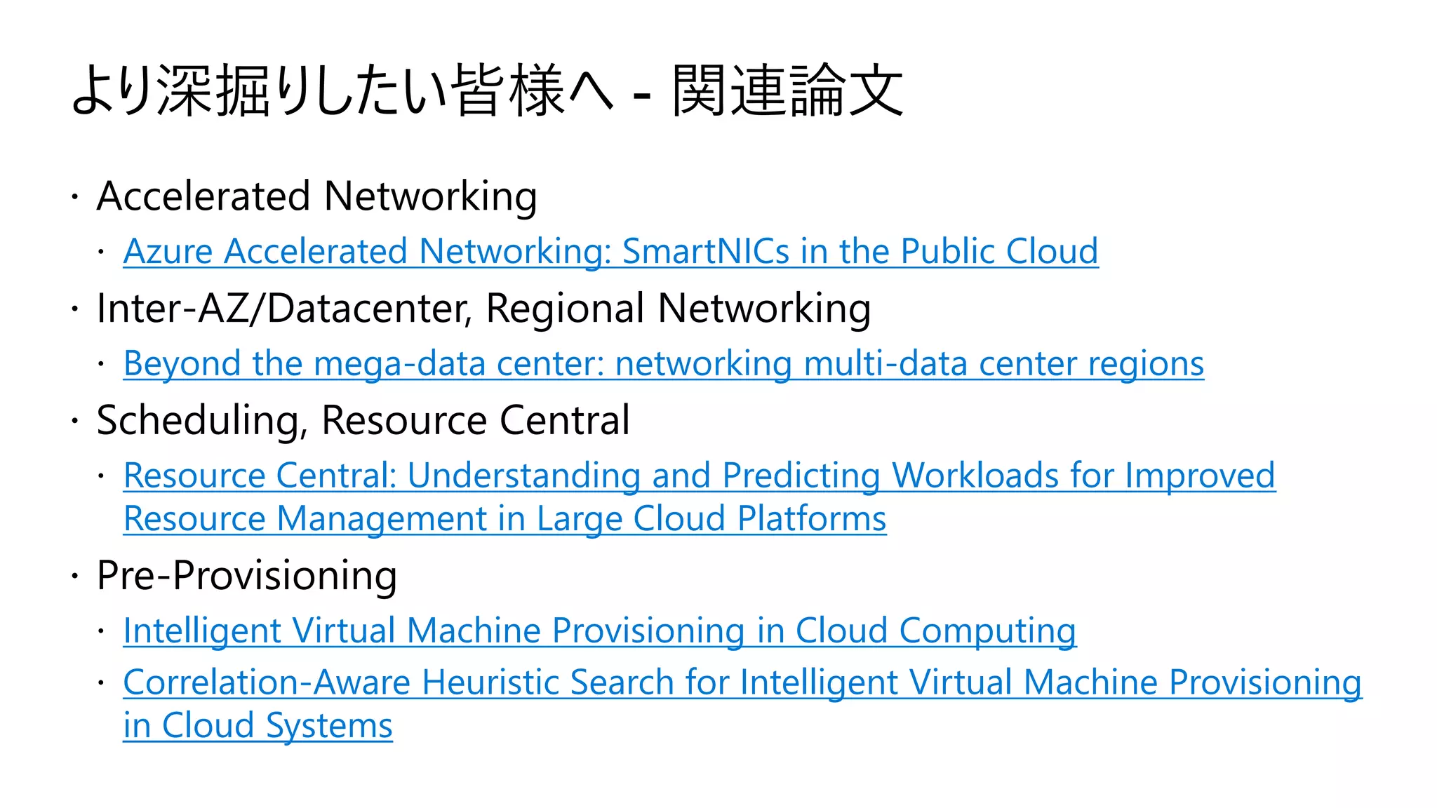 より深掘りしたい皆様へ - 関連論文
 Accelerated Networking
 Azure Accelerated Networking: SmartNICs in the Public Cloud
 Inter-AZ/Datacenter, Regional Networking
 Beyond the mega-data center: networking multi-data center regions
 Scheduling, Resource Central
 Resource Central: Understanding and Predicting Workloads for Improved
Resource Management in Large Cloud Platforms
 Pre-Provisioning
 Intelligent Virtual Machine Provisioning in Cloud Computing
 Correlation-Aware Heuristic Search for Intelligent Virtual Machine Provisioning
in Cloud Systems
 