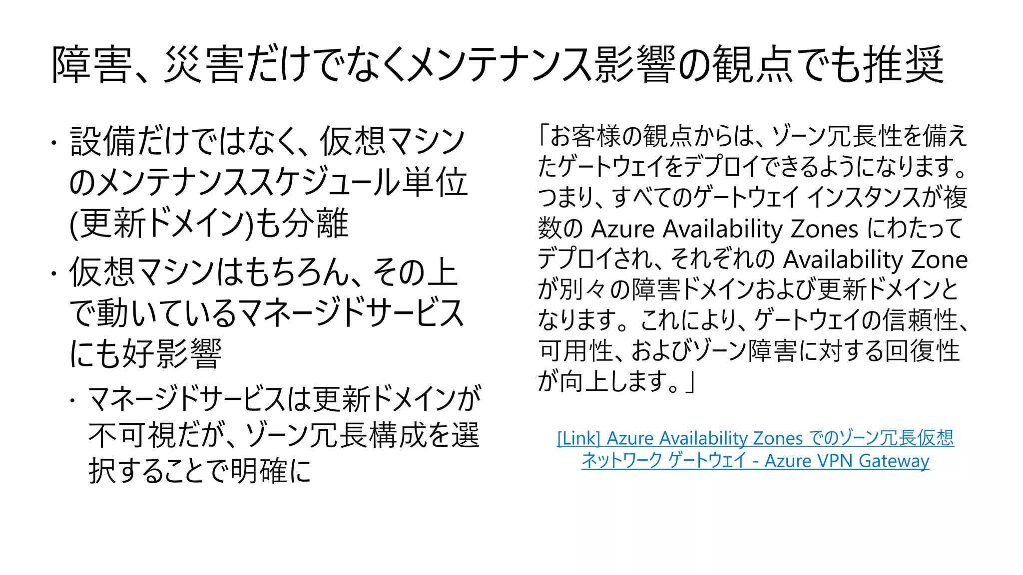 障害、災害だけでなくメンテナンス影響の観点でも推奨
 設備だけではなく、仮想マシン
のメンテナンススケジュール単位
(更新ドメイン)も分離
 仮想マシンはもちろん、その上
で動いているマネージドサービス
にも好影響
 マネージドサービスは更新ドメインが
不可視だが、ゾーン冗長構成を選
択することで明確に
「お客様の観点からは、ゾーン冗長性を備え
たゲートウェイをデプロイできるようになります。
つまり、すべてのゲートウェイ インスタンスが複
数の Azure Availability Zones にわたって
デプロイされ、それぞれの Availability Zone
が別々の障害ドメインおよび更新ドメインと
なります。 これにより、ゲートウェイの信頼性、
可用性、およびゾーン障害に対する回復性
が向上します。」
[Link] Azure Availability Zones でのゾーン冗長仮想
ネットワーク ゲートウェイ - Azure VPN Gateway
 