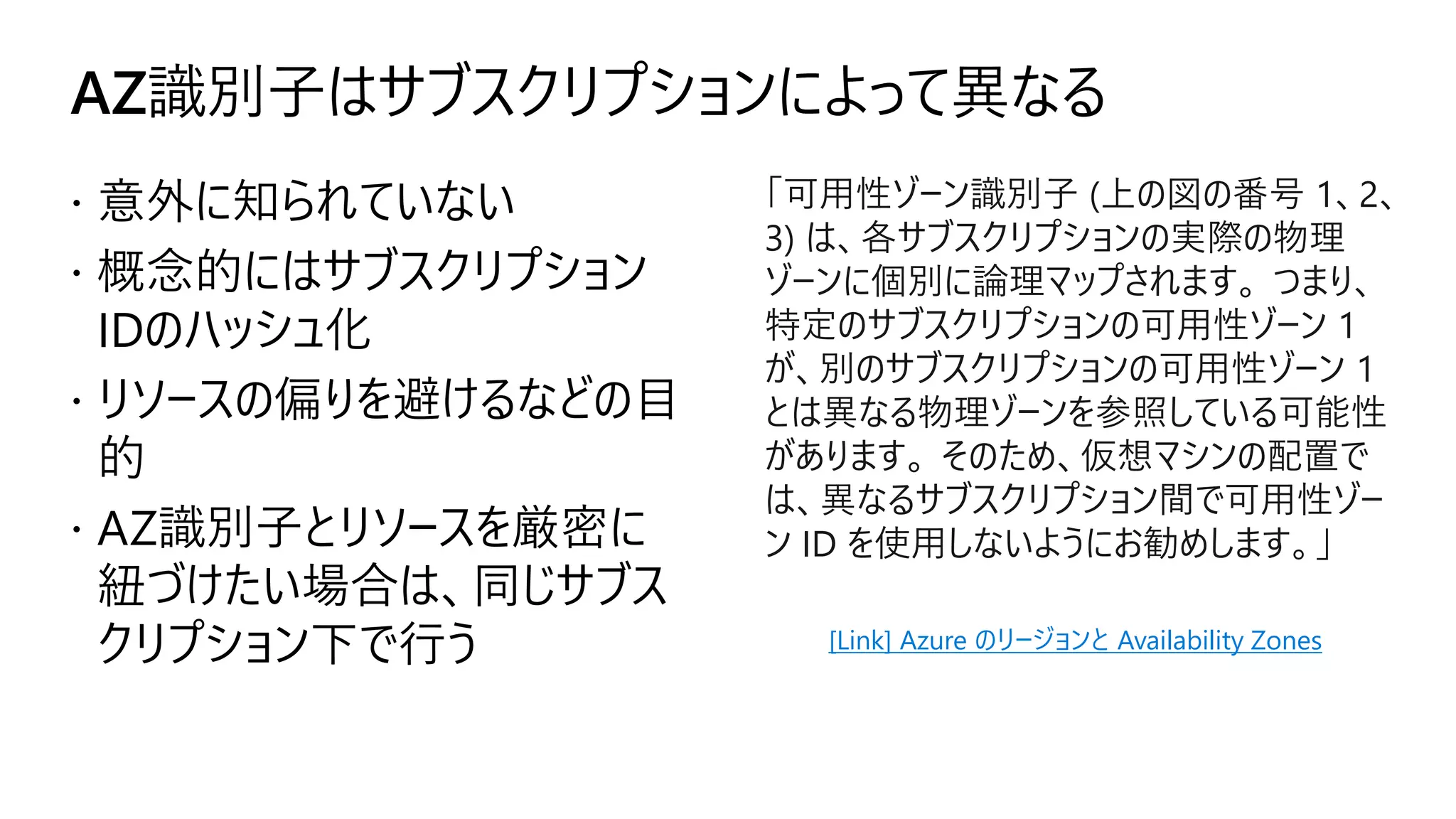 AZ識別子はサブスクリプションによって異なる
 意外に知られていない
 概念的にはサブスクリプション
IDのハッシュ化
 リソースの偏りを避けるなどの目
的
 AZ識別子とリソースを厳密に
紐づけたい場合は、同じサブス
クリプション下で行う
「可用性ゾーン識別子 (上の図の番号 1、2、
3) は、各サブスクリプションの実際の物理
ゾーンに個別に論理マップされます。 つまり、
特定のサブスクリプションの可用性ゾーン 1
が、別のサブスクリプションの可用性ゾーン 1
とは異なる物理ゾーンを参照している可能性
があります。 そのため、仮想マシンの配置で
は、異なるサブスクリプション間で可用性ゾー
ン ID を使用しないようにお勧めします。」
[Link] Azure のリージョンと Availability Zones
 
