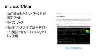 microsoft/Ethr
 Goで書かれたネットワーク性能
測定ツール
 オープンソース
 (私見)ソースコードが読みやすい
 この検証ではTCP Latencyテス
トを使用
[Link] microsoft/ethr
 