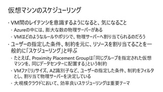 仮想マシンのスケジューリング
 VM間のレイテンシを意識するようになると、気になること
 Azureの中には、膨大な数の物理サーバーがある
 VMはどのようなルールやポリシで、物理サーバーへ割り当てられるのだろう
 ユーザーの指定した条件、制約を元に、リソースを割り当てることを一
般的に「スケジューリング」と呼ぶ
 たとえば、Proximity Placement Groupは「同じグループを指定された仮想
マシンを、同じデータセンターに配置する」という制約
 VMファミリ/サイズ、AZ識別子など、ユーザーの指定した条件、制約をフィルタ
とし、割り当て物理サーバーを決定している
 大規模クラウドにおいて、効率良いスケジューリングは重要テーマ
 