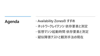Agenda  Availability Zonesの すすめ
 ネットワークレイテンシ 依存要素と測定
 仮想マシン起動時間 依存要素と測定
 疑似障害テストと観測手法の現在
 