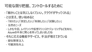 可能な限り把握、コントロールするために
 「細かいことは気にしなくていい。クラウドがやってくれる」
 とは言え、使い始めると
 「知りたい」「測定したい」「制御したい」「試験したい」
 当然のニーズ
 しかも今回、レイテンシや仮想マシンスケジューリングなどを知り、
Azureの中身に関心を持ってしまいましたね
 それに応える機能やサービス、手法が増えてきている
 疑似障害注入
 可観測性向上
 