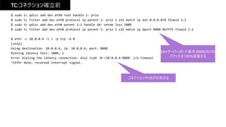 TC:コネクション確立前
$ sudo tc qdisc add dev eth0 root handle 1: prio
$ sudo tc filter add dev eth0 protocol ip parent 1: prio 2 u32 match ip dst 0.0.0.0/0 flowid 1:2
$ sudo tc qdisc add dev eth0 parent 1:1 handle 10: netem loss 100%
$ sudo tc filter add dev eth0 protocol ip parent 1: prio 1 u32 match ip dport 8888 0xffff flowid 1:1
$ ethr -c 10.0.0.4 -t l -p tcp -d 0
[snip]
Using destination: 10.0.0.4, ip: 10.0.0.4, port: 8888
Running latency test: 1000, 1
Error dialing the latency connection: dial tcp4 :0->10.0.0.4:8888: i/o timeout
^CEthr done, received interrupt signal.
Ethrサーバー(ポート番号:8888)向けの
パケットを100%破棄する
コネクション作成が失敗する
 