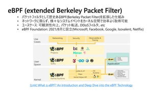 eBPF (extended Berkeley Packet Filter)
[Link] What is eBPF? An Introduction and Deep Dive into the eBPF Technology
• パケットフィルタとして歴史あるBPF(Berkeley Packet Filter)を拡張した仕組み
• ネットワークに限らず、様々なシステムイベントをカーネル空間で効率よく取得可能
• ユースケース: 可観測性向上、パケット転送、DDoSフィルタ、etc
• eBPF Foundation: 2021/8月に設立(Microsoft, Facebook, Google, Isovalent, Netflix)
 