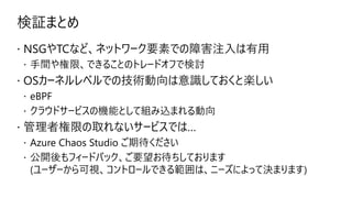 検証まとめ
 NSGやTCなど、ネットワーク要素での障害注入は有用
 手間や権限、できることのトレードオフで検討
 OSカーネルレベルでの技術動向は意識しておくと楽しい
 eBPF
 クラウドサービスの機能として組み込まれる動向
 管理者権限の取れないサービスでは…
 Azure Chaos Studio ご期待ください
 公開後もフィードバック、ご要望お待ちしております
(ユーザーから可視、コントロールできる範囲は、ニーズによって決まります)
 