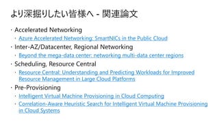 より深掘りしたい皆様へ - 関連論文
 Accelerated Networking
 Azure Accelerated Networking: SmartNICs in the Public Cloud
 Inter-AZ/Datacenter, Regional Networking
 Beyond the mega-data center: networking multi-data center regions
 Scheduling, Resource Central
 Resource Central: Understanding and Predicting Workloads for Improved
Resource Management in Large Cloud Platforms
 Pre-Provisioning
 Intelligent Virtual Machine Provisioning in Cloud Computing
 Correlation-Aware Heuristic Search for Intelligent Virtual Machine Provisioning
in Cloud Systems
 