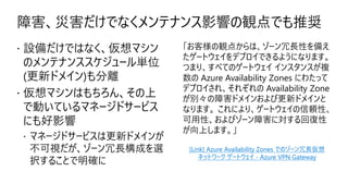障害、災害だけでなくメンテナンス影響の観点でも推奨
 設備だけではなく、仮想マシン
のメンテナンススケジュール単位
(更新ドメイン)も分離
 仮想マシンはもちろん、その上
で動いているマネージドサービス
にも好影響
 マネージドサービスは更新ドメインが
不可視だが、ゾーン冗長構成を選
択することで明確に
「お客様の観点からは、ゾーン冗長性を備え
たゲートウェイをデプロイできるようになります。
つまり、すべてのゲートウェイ インスタンスが複
数の Azure Availability Zones にわたって
デプロイされ、それぞれの Availability Zone
が別々の障害ドメインおよび更新ドメインと
なります。 これにより、ゲートウェイの信頼性、
可用性、およびゾーン障害に対する回復性
が向上します。」
[Link] Azure Availability Zones でのゾーン冗長仮想
ネットワーク ゲートウェイ - Azure VPN Gateway
 