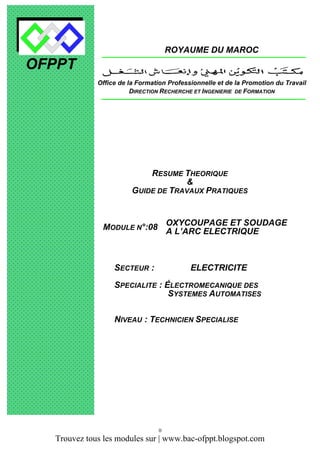 ROYAUME DU MAROC

OFPPT
Office de la Formation Professionnelle et de la Promotion du Travail
DIRECTION RECHERCHE ET INGENIERIE DE FORMATION

RESUME THEORIQUE
&
GUIDE DE TRAVAUX PRATIQUES

MODULE N°:08 OXYCOUPAGE ET SOUDAGE
A L’ARC ELECTRIQUE

SECTEUR :

ELECTRICITE

SPECIALITE : ÉLECTROMECANIQUE DES
SYSTEMES AUTOMATISES
NIVEAU : TECHNICIEN SPECIALISE

0

Trouvez tous les modules sur | www.bac-ofppt.blogspot.com

 