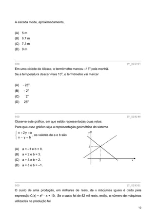 A escada mede, aproximadamente,
(A) 5 m
(B) 6,7 m
(C) 7,3 m
(D) 9 m
________________________________________________________________________________
000 IT_026707
Em uma cidade do Alasca, o termômetro marcou –15o
pela manhã.
Se a temperatura descer mais 13o
, o termômetro vai marcar
(A) − 28o
(B) − 2o
(C) 2o
(D) 28o
________________________________________________________________________________
000 IT_028248
Observe este gráfico, em que estão representadas duas retas:
Para que esse gráfico seja a representação geométrica do sistema
⎩
⎨
⎧
=−
=+
byx
ay2x
, os valores de a e b são
(A) a = –1 e b = 8.
(B) a = 2 e b = 3.
(C) a = 3 e b = 2.
(D) a = 8 e b = –1.
2
3
y
x
________________________________________________________________________________
000 IT_028301
O custo de uma produção, em milhares de reais, de x máquinas iguais é dado pela
expressão C(x) = x² – x + 10. Se o custo foi de 52 mil reais, então, o número de máquinas
utilizadas na produção foi
10
 