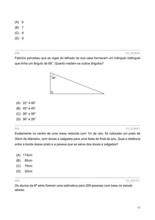 (A) 6
(B) 7
(C) 8
(D) 9
________________________________________________________________________________
000 IT_029654
Fabrício percebeu que as vigas do telhado da sua casa formavam um triângulo retângulo
que tinha um ângulo de 68°. Quanto medem os outros ângulos?
68o
(A) 22° e 90°
(B) 45° e 45°
(C) 56° e 56°
(D) 90° e 28°
________________________________________________________________________________
000 IT_029667
Exatamente no centro de uma mesa redonda com 1m de raio, foi colocado um prato de
30cm de diâmetro, com doces e salgados para uma festa de final de ano. Qual a distância
entre a borda desse prato e a pessoa que se serve dos doces e salgados?
(A) 115cm
(B) 85cm
(C) 70cm
(D) 20cm
________________________________________________________________________________
000 IT_029707
Os alunos da 8ª série fizeram uma estimativa para 200 pessoas com base no estudo
abaixo.
11
 