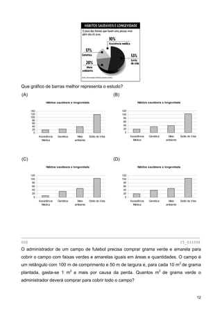 Que gráfico de barras melhor representa o estudo?
(A)
Hábitos saudáveis e longevidade
0
20
40
60
80
100
120
140
Assistência
Médica
Genética Meio
ambiente
Estilo de Vida
(B)
Hábitos saudáveis e longevidade
0
20
40
60
80
100
120
Assistência
Médica
Genética Meio
ambiente
Estilo de Vida
(C)
Hábitos saudáveis e longevidade
0
20
40
60
80
100
120
Assistência
Médica
Genética Meio
ambiente
Estilo de Vida
(D)
Hábitos saudáveis e longevidade
0
20
40
60
80
100
120
Assistência
Médica
Genética Meio
ambiente
Estilo de Vida
________________________________________________________________________________
000 IT_033358
O administrador de um campo de futebol precisa comprar grama verde e amarela para
cobrir o campo com faixas verdes e amarelas iguais em áreas e quantidades. O campo é
um retângulo com 100 m de comprimento e 50 m de largura e, para cada 10 m2
de grama
plantada, gasta-se 1 m2
a mais por causa da perda. Quantos m2
de grama verde o
administrador deverá comprar para cobrir todo o campo?
12
 