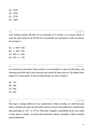 (A) 2250
(B) 2500
(C) 2750
(D) 5000
________________________________________________________________________________
000 IT_033779
Uma prefeitura aplicou R$ 850 mil na construção de 3 creches e um parque infantil. O
custo de cada creche foi de R$ 250 mil. A expressão que representa o custo do parque,
em mil reais, é
(A) x + 850 = 250
(B) x – 850 = 750
(C) 850 = x + 250
(D) 850 = x + 750
________________________________________________________________________________
000 IT_036299
Em uma loja de informática, Paulo comprou: um computador no valor de 2200 reais, uma
impressora por 800 reais e três cartuchos que custam 90 reais cada um. Os objetos foram
pagos em 5 vezes iguais. O valor de cada parcela, em reais, foi igual a
(A) 414
(B) 494
(C) 600
(D) 654
________________________________________________________________________________
000 IT_037263
Para ligar a energia elétrica em seu apartamento, Felipe contratou um eletricista para
medir a distância do poste da rede elétrica até seu imóvel. Esta distância foi representada
pela expressão: (2 10 + 6 17 )m. Para fazer a ligação, a quantidade de fio a ser usado
é duas vezes a medida fornecida pela expressão. Nessas condições, Felipe comprará
aproximadamente
13
 