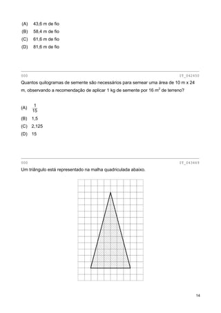 (A) 43,6 m de fio
(B) 58,4 m de fio
(C) 61,6 m de fio
(D) 81,6 m de fio
________________________________________________________________________________
000 IT_042450
Quantos quilogramas de semente são necessários para semear uma área de 10 m x 24
m, observando a recomendação de aplicar 1 kg de semente por 16 m2
de terreno?
(A)
15
1
(B) 1,5
(C) 2,125
(D) 15
________________________________________________________________________________
000 IT_043469
Um triângulo está representado na malha quadriculada abaixo.
14
 