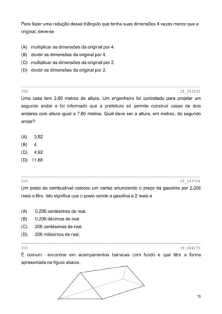 Para fazer uma redução desse triângulo que tenha suas dimensões 4 vezes menor que a
original, deve-se
(A) multiplicar as dimensões da original por 4.
(B) dividir as dimensões da original por 4.
(C) multiplicar as dimensões da original por 2.
(D) dividir as dimensões da original por 2.
________________________________________________________________________________
000 IT_043535
Uma casa tem 3,88 metros de altura. Um engenheiro foi contratado para projetar um
segundo andar e foi informado que a prefeitura só permite construir casas de dois
andares com altura igual a 7,80 metros. Qual deve ser a altura, em metros, do segundo
andar?
(A) 3,92
(B) 4
(C) 4,92
(D) 11,68
________________________________________________________________________________
000 IT_043744
Um posto de combustível colocou um cartaz anunciando o preço da gasolina por 2,206
reais o litro. Isto significa que o posto vende a gasolina a 2 reais e
(A) 0,206 centésimos de real.
(B) 0,206 décimos de real.
(C) 206 centésimos de real.
(D) 206 milésimos de real.
________________________________________________________________________________
000 IT_044170
É comum encontrar em acampamentos barracas com fundo e que têm a forma
apresentada na figura abaixo.
15
 